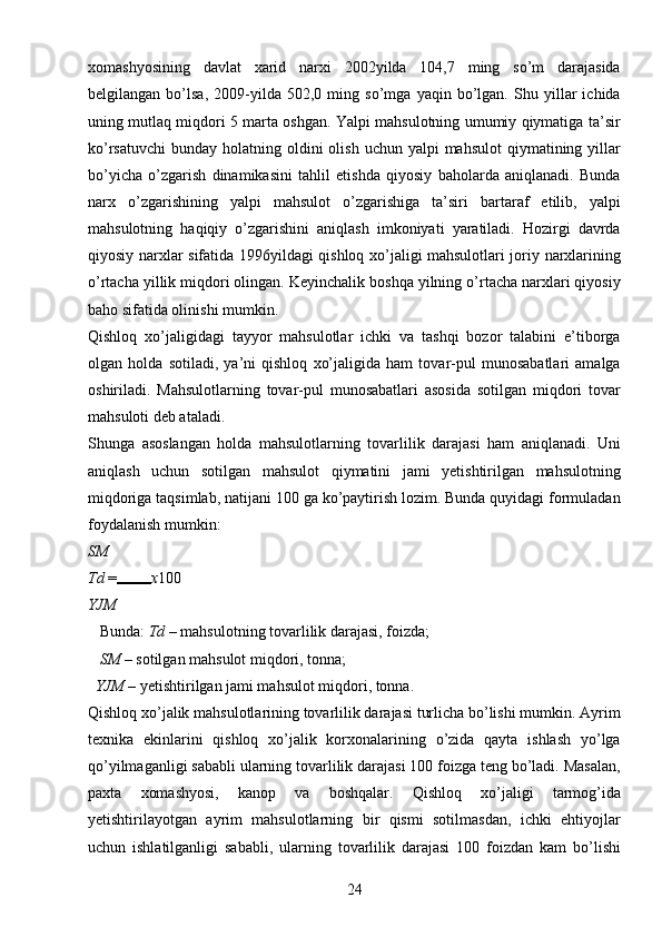 24xomashyosining   davlat   xarid   narxi   2002yilda   104,7   ming   so’m   darajasida
belgilangan   bo’lsa,   2009-yilda   502,0   ming   so’mga   yaqin   bo’lgan.   Shu   yillar   ichida
uning mutlaq miqdori 5 marta oshgan. Yalpi mahsulotning umumiy qiymatiga ta’sir
ko’rsatuvchi  bunday  holatning oldini  olish  uchun  yalpi  mahsulot  qiymatining  yillar
bo’yicha   o’zgarish   dinamikasini   tahlil   etishda   qiyosiy   baholarda   aniqlanadi.   Bunda
narx   o’zgarishining   yalpi   mahsulot   o’zgarishiga   ta’siri   bartaraf   etilib,   yalpi
mahsulotning   haqiqiy   o’zgarishini   aniqlash   imkoniyati   yaratiladi.   Hozirgi   davrda
qiyosiy narxlar sifatida 1996yildagi qishloq xo’jaligi mahsulotlari joriy narxlarining
o’rtacha yillik miqdori olingan. Keyinchalik boshqa yilning o’rtacha narxlari qiyosiy
baho sifatida olinishi mumkin. 
Qishloq   xo’jaligidagi   tayyor   mahsulotlar   ichki   va   tashqi   bozor   talabini   e’tiborga
olgan   holda   sotiladi,   ya’ni   qishloq   xo’jaligida   ham   tovar-pul   munosabatlari   amalga
oshiriladi.   Mahsulotlarning   tovar-pul   munosabatlari   asosida   sotilgan   miqdori   tovar
mahsuloti deb ataladi. 
Shunga   asoslangan   holda   mahsulotlarning   tovarlilik   darajasi   ham   aniqlanadi.   Uni
aniqlash   uchun   sotilgan   mahsulot   qiymatini   jami   yetishtirilgan   mahsulotning
miqdoriga taqsimlab, natijani 100 ga ko’paytirish lozim. Bunda quyidagi formuladan
foydalanish mumkin: 
SM
Td  = x 100 
YJM
   Bunda:  Td  – mahsulotning tovarlilik darajasi, foizda; 
   SM  – sotilgan mahsulot miqdori, tonna; 
  YJM  – yetishtirilgan jami mahsulot miqdori, tonna. 
Qishloq xo’jalik mahsulotlarining tovarlilik darajasi turlicha bo’lishi mumkin. Ayrim
texnika   ekinlarini   qishloq   xo’jalik   korxonalarining   o’zida   qayta   ishlash   yo’lga
qo’yilmaganligi sababli ularning tovarlilik darajasi 100 foizga teng bo’ladi. Masalan,
paxta   xomashyosi,   kanop   va   boshqalar.   Qishloq   xo’jaligi   tarmog’ida
yetishtirilayotgan   ayrim   mahsulotlarning   bir   qismi   sotilmasdan,   ichki   ehtiyojlar
uchun   ishlatilganligi   sababli,   ularning   tovarlilik   darajasi   100   foizdan   kam   bo’lishi 