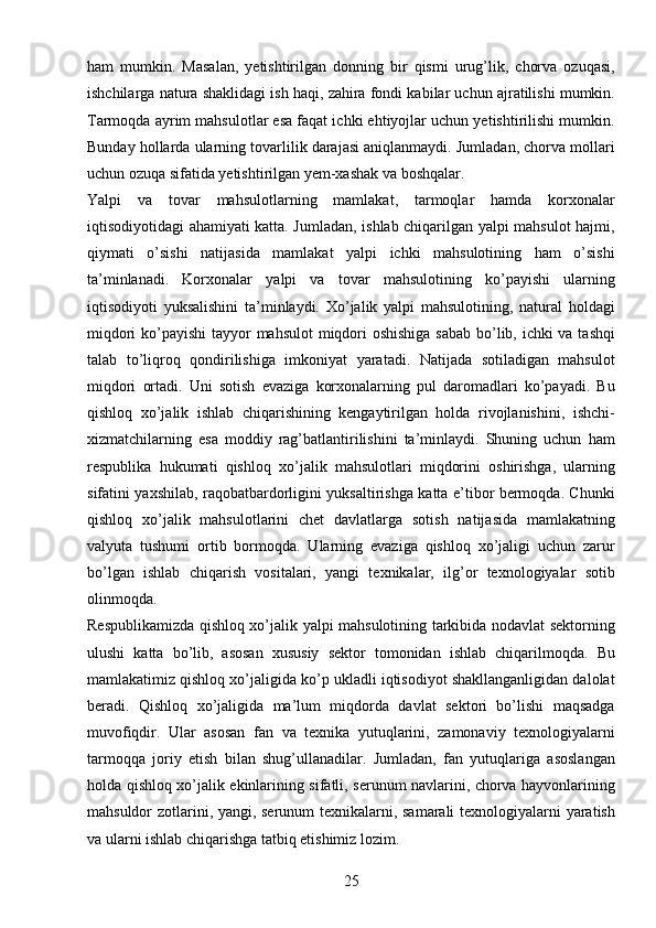 25ham   mumkin.   Masalan,   yetishtirilgan   donning   bir   qismi   urug’lik,   chorva   ozuqasi,
ishchilarga natura shaklidagi ish haqi, zahira fondi kabilar uchun ajratilishi mumkin.
Tarmoqda ayrim mahsulotlar esa faqat ichki ehtiyojlar uchun yetishtirilishi mumkin.
Bunday hollarda ularning tovarlilik darajasi aniqlanmaydi. Jumladan, chorva mollari
uchun ozuqa sifatida yetishtirilgan yem-xashak va boshqalar. 
Yalpi   va   tovar   mahsulotlarning   mamlakat,   tarmoqlar   hamda   korxonalar
iqtisodiyotidagi ahamiyati katta. Jumladan, ishlab chiqarilgan yalpi mahsulot hajmi,
qiymati   o’sishi   natijasida   mamlakat   yalpi   ichki   mahsulotining   ham   o’sishi
ta’minlanadi.   Korxonalar   yalpi   va   tovar   mahsulotining   ko’payishi   ularning
iqtisodiyoti   yuksalishini   ta’minlaydi.   Xo’jalik   yalpi   mahsulotining,   natural   holdagi
miqdori  ko’payishi  tayyor mahsulot  miqdori oshishiga sabab bo’lib, ichki va tashqi
talab   to’liqroq   qondirilishiga   imkoniyat   yaratadi.   Natijada   sotiladigan   mahsulot
miqdori   ortadi.   Uni   sotish   evaziga   korxonalarning   pul   daromadlari   ko’payadi.   Bu
qishloq   xo’jalik   ishlab   chiqarishining   kengaytirilgan   holda   rivojlanishini,   ishchi-
xizmatchilarning   esa   moddiy   rag’batlantirilishini   ta’minlaydi.   Shuning   uchun   ham
respublika   hukumati   qishloq   xo’jalik   mahsulotlari   miqdorini   oshirishga,   ularning
sifatini yaxshilab, raqobatbardorligini yuksaltirishga katta e’tibor bermoqda. Chunki
qishloq   xo’jalik   mahsulotlarini   chet   davlatlarga   sotish   natijasida   mamlakatning
valyuta   tushumi   ortib   bormoqda.   Ularning   evaziga   qishloq   xo’jaligi   uchun   zarur
bo’lgan   ishlab   chiqarish   vositalari,   yangi   texnikalar,   ilg’or   texnologiyalar   sotib
olinmoqda. 
Respublikamizda qishloq xo’jalik yalpi mahsulotining tarkibida nodavlat sektorning
ulushi   katta   bo’lib,   asosan   xususiy   sektor   tomonidan   ishlab   chiqarilmoqda.   Bu
mamlakatimiz qishloq xo’jaligida ko’p ukladli iqtisodiyot shakllanganligidan dalolat
beradi.   Qishloq   xo’jaligida   ma’lum   miqdorda   davlat   sektori   bo’lishi   maqsadga
muvofiqdir.   Ular   asosan   fan   va   texnika   yutuqlarini,   zamonaviy   texnologiyalarni
tarmoqqa   joriy   etish   bilan   shug’ullanadilar.   Jumladan,   fan   yutuqlariga   asoslangan
holda qishloq xo’jalik ekinlarining sifatli, serunum navlarini, chorva hayvonlarining
mahsuldor zotlarini, yangi, serunum texnikalarni, samarali texnologiyalarni yaratish
va ularni ishlab chiqarishga tatbiq etishimiz lozim.  