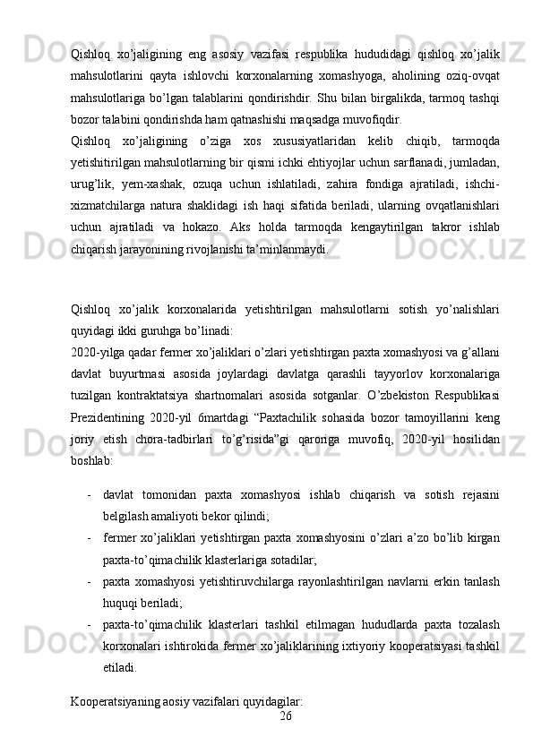 26Qishloq   xo’jaligining   eng   asosiy   vazifasi   respublika   hududidagi   qishloq   xo’jalik
mahsulotlarini   qayta   ishlovchi   korxonalarning   xomashyoga,   aholining   oziq-ovqat
mahsulotlariga   bo’lgan   talablarini   qondirishdir.   Shu   bilan   birgalikda,   tarmoq   tashqi
bozor talabini qondirishda ham qatnashishi maqsadga muvofiqdir. 
Qishloq   xo’jaligining   o’ziga   xos   xususiyatlaridan   kelib   chiqib,   tarmoqda
yetishitirilgan mahsulotlarning bir qismi ichki ehtiyojlar uchun sarflanadi, jumladan,
urug’lik,   yem-xashak,   ozuqa   uchun   ishlatiladi,   zahira   fondiga   ajratiladi,   ishchi-
xizmatchilarga   natura   shaklidagi   ish   haqi   sifatida   beriladi,   ularning   ovqatlanishlari
uchun   ajratiladi   va   hokazo.   Aks   holda   tarmoqda   kengaytirilgan   takror   ishlab
chiqarish jarayonining rivojlanishi ta’minlanmaydi. 
 
Qishloq   xo’jalik   korxonalarida   yetishtirilgan   mahsulotlarni   sotish   yo’nalishlari
quyidagi ikki guruhga bo’linadi: 
2020-yilga qadar fermer xo’jaliklari o’zlari yetishtirgan paxta xomashyosi va g’allani
davlat   buyurtmasi   asosida   joylardagi   davlatga   qarashli   tayyorlov   korxonalariga
tuzilgan   kontraktatsiya   shartnomalari   asosida   sotganlar.   O’zbekiston   Respublikasi
Prezidentining   2020-yil   6martdagi   “Paxtachilik   sohasida   bozor   tamoyillarini   keng
joriy   etish   chora-tadbirlari   to’g’risida”gi   qaroriga   muvofiq,   2020-yil   hosilidan
boshlab: 
- davlat   tomonidan   paxta   xomashyosi   ishlab   chiqarish   va   sotish   rejasini
belgilash amaliyoti bekor qilindi; 
- fermer  xo’jaliklari   yetishtirgan paxta  xomashyosini   o’zlari  a’zo  bo’lib  kirgan
paxta-to’qimachilik klasterlariga sotadilar; 
- paxta   xomashyosi   yetishtiruvchilarga   rayonlashtirilgan   navlarni   erkin   tanlash
huquqi beriladi; 
- paxta-to’qimachilik   klasterlari   tashkil   etilmagan   hududlarda   paxta   tozalash
korxonalari ishtirokida fermer xo’jaliklarining ixtiyoriy kooperatsiyasi tashkil
etiladi. 
Kooperatsiyaning aosiy vazifalari quyidagilar:  