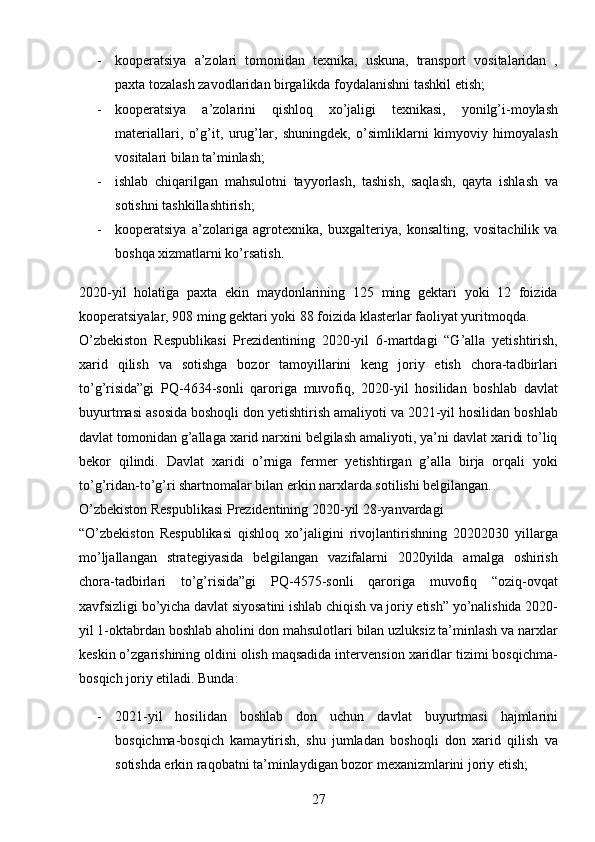 27- kooperatsiya   a’zolari   tomonidan   texnika,   uskuna,   transport   vositalaridan   ,
paxta tozalash zavodlaridan birgalikda foydalanishni tashkil etish; 
- kooperatsiya   a’zolarini   qishloq   xo’jaligi   texnikasi,   yonilg’i-moylash
materiallari,   o’g’it,   urug’lar,   shuningdek,   o’simliklarni   kimyoviy   himoyalash
vositalari bilan ta’minlash; 
- ishlab   chiqarilgan   mahsulotni   tayyorlash,   tashish,   saqlash,   qayta   ishlash   va
sotishni tashkillashtirish; 
- kooperatsiya   a’zolariga   agrotexnika,   buxgalteriya,   konsalting,   vositachilik   va
boshqa xizmatlarni ko’rsatish. 
2020-yil   holatiga   paxta   ekin   maydonlarining   125   ming   gektari   yoki   12   foizida
kooperatsiyalar, 908 ming gektari yoki 88 foizida klasterlar faoliyat yuritmoqda. 
O’zbekiston   Respublikasi   Prezidentining   2020-yil   6-martdagi   “G’alla   yetishtirish,
xarid   qilish   va   sotishga   bozor   tamoyillarini   keng   joriy   etish   chora-tadbirlari
to’g’risida”gi   PQ-4634-sonli   qaroriga   muvofiq,   2020-yil   hosilidan   boshlab   davlat
buyurtmasi asosida boshoqli don yetishtirish amaliyoti va 2021-yil hosilidan boshlab
davlat tomonidan g’allaga xarid narxini belgilash amaliyoti, ya’ni davlat xaridi to’liq
bekor   qilindi.   Davlat   xaridi   o’rniga   fermer   yetishtirgan   g’alla   birja   orqali   yoki
to’g’ridan-to’g’ri shartnomalar bilan erkin narxlarda sotilishi belgilangan.  
O’zbekiston Respublikasi Prezidentining 2020-yil 28-yanvardagi 
“O’zbekiston   Respublikasi   qishloq   xo’jaligini   rivojlantirishning   20202030   yillarga
mo’ljallangan   strategiyasida   belgilangan   vazifalarni   2020yilda   amalga   oshirish
chora-tadbirlari   to’g’risida”gi   PQ-4575-sonli   qaroriga   muvofiq   “oziq-ovqat
xavfsizligi bo’yicha davlat siyosatini ishlab chiqish va joriy etish” yo’nalishida 2020-
yil 1-oktabrdan boshlab aholini don mahsulotlari bilan uzluksiz ta’minlash va narxlar
keskin o’zgarishining oldini olish maqsadida intervension xaridlar tizimi bosqichma-
bosqich joriy etiladi. Bunda: 
- 2021-yil   hosilidan   boshlab   don   uchun   davlat   buyurtmasi   hajmlarini
bosqichma-bosqich   kamaytirish,   shu   jumladan   boshoqli   don   xarid   qilish   va
sotishda erkin raqobatni ta’minlaydigan bozor mexanizmlarini joriy etish;  