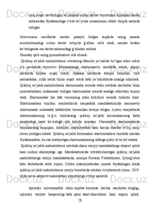 28- oziq-ovqat   xavfsizligini   ta’minlash   uchun   davlat   buyurtmasi   tizimidan   davlat
zahirasidan foydalanishga o’tish bo’yicha mexanizmni ishlab chiqish nazarda
tutilgan. 
Intervension   xaridlarda   narxlar   pasayib   ketgan   taqdirda   uning   yanada
arzonlashmasligi   uchun   davlat   ortiqcha   g’allani   sotib   oladi,   narxlar   keskin
ko’tarilganda esa davlat zahirasidagi g’alladan sotiladi. 
Shunday qilib uning qimmatlashuvi oldi olinadi.  
  Qishloq   xo’jalik   mahsulotlarini   sotishning   ikkinchi   yo’nalishi   bo’lgan   erkin   sotish
o’z   navbatida   tayyorlov   korxonalariga   shartnomaviy   narxlarda   sotish,   ulgurji
narxlarda   birjalar   orqali   sotish,   chakana   narxlarda   dehqon   bozorlari,   turli
yarmarkalar,   ichki   sotish   tizimi   orqali   sotish   kabi   yo’nalishlarda   amalga   oshiriladi.
Qishloq xo’jalik mahsulotlarini shartnomalar asosida erkin sotishda  xaridorlar  bilan
munosabatlarni   mukammal   tuzilgan   shartnomalar   asosida   amalga   oshirishni   taqozo
etadi.   Shartnomalar   har   ikki   tomonning   erkin   kelishuvi   asosida   tuzilishi   shart.
Shartnomalarni   tuzishni   osonlashtirish   maqsadida   mamlakatimizda   namunaviy
shartnomalar   mutasaddi   tashkilotlar   tomonidan   tavsiya   etilgan.   Ayrim   vaziyatlarda
shartnomalarning   to’g’ri   tuzilmasligi   qishloq   xo’jalik   korxonalarining   katta
miqdordagi   zarar   ko’rishiga   olib   kelishi   mumkin.   Namunaviy   shartnomalarda
tomonlarning   huquqlari,   burchlari,   majburiyatlari   kabi   barcha   shartlar   to’liq,   aniq,
ravon yozilgan boladi. Qishloq xo’jalik korxonalari shartnomalarni tuzishda ulardan
foydalanadilar, bu esa tuzilayotgan shartnomalarning sifatiga ijobiy ta’sir ko’rsatadi. 
  Qishloq xo’jalik mahsulotlarini sotishda ularni xorijiy mamlakatlarga eksport qilish
ham   muhim   ahamiyatga   ega.   Mamlakatimizda   yetishtirilayotgan   qishloq   xo’jalik
mahsulotlariga   xorijiy   mamlakatlarda,   ayniqsa   Rossiya   Federatsiyasi,   Qozog’iston
kabi   davlatlarda   talab   yuqori.   Ushbu   imkoniyatlardan   unumli   foydalangan   holda
qishloq xo’jalik mahsulotlarini xorijiy bozorlarda sotishni rivojlantirish lozim. 2019-
yilda meva-sabzavot mahsulotlari ekportlariga e’tibor qaratildi.
. 
Iqtisodiy     muvozanatlik     erkin   raqobat   bozorida     barcha     xaridorlar   tengligi,
iqtisodiy     vaziyat     barqarorligi   kabi   qator   shart-sharoitlarni     ham     taqazo     qiladi. 