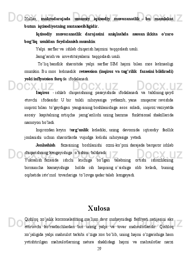 29Xullas,     makrodarajada     umumiy     iqtisodiy     muvozanatlik   –   bu     mamlakat
butun  iqtisodiyotning mutanosibligidir.   
Iqtisodiy     muvozanatlik     darajasini     aniqlashda     asosan   ikkita     o’zaro
bog’liq  usuldan  foydalanish mumkin :
Yalpi  sarflar va  ishlab chiqarish hajmini  taqqoslash usuli.
Jamg’arish va  investitsiyalarni  taqqoslash usuli.
         To’liq bandlik   sharoitida   yalpi   sarflar SIM   hajmi   bilan   mos   kelmasligi
mumkin.   Bu   mos     kelmaslik     retsession   (inqiroz   va   tug’rilik     fazasini   bildiradi)
yoki inflyatsion farq da  ifodalanadi.
     
Inqiroz     - ishlab   chiqarishning   pasayishida   ifodalanadi   va   tsiklning qayd
etuvchi     ifodasidir.   U   bir     tsikli     nihoyasiga     yetkazib,   yana     muqarrar   ravishda
inqiroz bilan  to’gaydigan  yangisining boshlanishiga  asos  soladi,  inqiroz vaziyatda
asosiy     kapitalning   ortiqcha     jamg’arilishi   uning   hamma     funktsional   shakillarida
namoyon bo’ladi. 
Inqirozdan   keyin     t urg’unlik     keladiki,   uning     davomida     iqtisodiy     faollik
jonlanishi  uchun  sharoitlarda  vujudga  kelishi  nihoyasiga  yetadi.
Jonlashish       fazasining     boshlanishi     ozmi-ko’pmi   darajada   barqaror   ishlab
chiqarishning kengayishiga  o’tishini  bildiradi. 
Yuksalish   fazasida     ishchi     kuchiga     bo’lgan     talabning     ortishi     ishsizlikning
birmuncha     kamayishiga       holda     ish     haqining   o’sishiga     olib     keladi,     buning
oqibatida iste‘mol  tovarlariga  to’lovga qadar talab  kengayadi.
 
Xulosa
Qishloq   xo’jalik   korxonalarining   ma’lum   davr   mobaynidagi   faoliyati   natijasini   aks
ettiruvchi   ko’rsatkichlardan   biri   uning   yalpi   va   tovar   mahsulotlaridir.   Qishloq
xo’jaligida   yalpi   mahsulot   tarkibi   o’ziga   xos   bo’lib,   uning   hajmi   o’zgarishiga   ham
yetishtirilgan   mahsulotlarning   natura   shaklidagi   hajmi   va   mahsulotlar   narxi 
