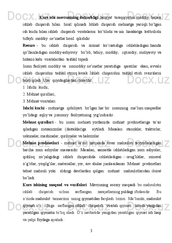 3                 Kurs ishi mavzusining dolzarbligi  Jamiyat  taraqqiyotini moddiy  bazasi
ishlab  chiqarish  bilan   hosil  qilinadi. Ishlab  chiqarish  mehnatga  yaroqli bo’lgan
ish kuchi bilan ishlab  chiqarish  vositalarini  ko’tilishi va uni  harakatga  keltirilishi
tufayli  moddiy  ne‘matlar hosil  qilishdir.
Resurs   -     bu     ishlab     chiqarish     va     xizmat     ko’rsatishga     ishlatiladigan   hamda
qo’llaniladigan   moddiy-ashyoviy     bo’lib,   tabiiy,   moddiy,     iqtisodiy,   moliyaviy   va
hokazo kabi  vositalardan  tashkil topadi.
Inson   faoliyati   moddiy   va     nomoddiy   ne‘matlar   yaratishga     qaratilar     ekan,   avvalo
ishlab  chiqarishni  tashkil etmoq kerak. Ishlab  chiqarishni  tashkil etish  resurslarni
talab qiladi. Ular  quyidagilardan iboratdir:
1. Ishchi  kuchi; 
2. Mehnat qurollari; 
3. Mehnat vositalari.
Ishchi kuchi -   mehnatga   qobiliyati   bo’lgan har bir   insonning   ma‘lum maqsadlar
yo’lidagi  aqliy va  jismoniy  faoliyatining  yig’indisidir.
Mehnat   qurollari   -     bu     inson     mehnati   yordamida     mehnat     predmetlariga     ta‘sir
qiladigan   mexanizmlar   (dastaklar)ga     aytiladi.   Masalan:   stanoklar,   traktorlar,
uskunalar, mashinalar, qurilmalar va hakozolar.
Mehnat   predmetlari   -   mehnat   ta‘siri   natijasida   tovar   mahsuloti   tayyorlanadigan
barcha   xom   ashyolar   massasidir.   Masalan,   sanoatda   ishlatiladigan   xom   ashyolar,
qishloq     xo’jaligidagi     ishlab     chiqarishda     ishlatiladigan   -   urug’liklar,     mineral
o’g’itlar, yoqilg’ilar, materiallar, yer, suv shular jumlasidansir. Mehnat    predmetlari
tabiat   mahsuli   yoki     oldingi   davrlardan   qolgan     mehnat     mahsulotlaridan   iborat
bo’ladi.
Kurs   ishining   maqsad   va   vazifalari :   Mavzuning   asosiy   maqsadi   bu   mahsulotni
ishlab   chiqarish   uchun   sarflangan   xarajatlarning   puldagi   ifodasidir.   Bu
o rindaʻ   mahsulot   tannarxini   uning   qiymatidan   farqlash   lozim.   Ma lumki,	ʼ   mahsulot
qiymati   o z   ichiga   sarflangan	
ʻ   ishlab   chiqarish   vositali   qiymati   hamda   yangidan
yaratilgan   qiymatni   to liq   oladi.   O z   navbatida   yangidan   yaratilgan   qiymat	
ʻ ʻ   ish   haqi
va yalpi   foydaga   ajraladi. . 