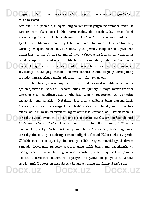 30o’zgarishi   bilan   bir   qatorda   ekinlar   tarkibi   o’zgarishi,   poda   tarkibi   o’zgarishi   ham
ta’sir ko’rsatadi. 
Shu   bilan   bir   qatorda   qishloq   xo’jaligida   yetishtirilayotgan   mahsulotlar   tovarlilik
darajasi   ham   o’ziga   xos   bo’lib,   ayrim   mahsulotlar   sotish   uchun   emas,   balki
korxonaning o’zida ishlab chiqarish vositasi sifatida ishlatish uchun yetishtiriladi. 
Qishloq   xo’jalik   korxonalarida   yetishtirilgan   mahsulotning   barchasi   sotilmasdan,
ularning   bir   qismi   ichki   ehtiyojlar   uchun   yoki   ijtimoiy   maqsadlarda   foydalanish
uchun taqsimlanadi.   Aholi   sonining  yil  sayin  ko’payayotganligi, sanoat   korxonalari
ishlab   chiqarish   quvvatlarining   ortib   borishi   tarmoqda   yetishtirilayotgan   yalpi
mahsulot   hajmini   oshirishni   talab   etadi.   Bunda   intensiv   va   ekstensiv   usullardan
foydalangan   holda   yalpi   mahsulot   hajmini   oshirish   qishloq   xo’jaligi   tarmog’ining
iqtisodiy samaradorligi yuksalishida ham muhim ahamiyatga ega. 
          Bunda iqtisodiy siyosatning muhim qismi sifatida davlat investitsiya faoliyatini
qo'llab-quvvatlash,   narxlarni   nazorat   qilish   va   ijtimoiy   himoya   mexanizmlarini
kuchaytirishga   qaratilgan.Nazariy   jihatdan,   klassik   iqtisodiyot   va   keynesian
nazariyalarining   qarashlari   O'zbekistondagi   amaliy   tadbirlar   bilan   uyg'unlashadi.
Masalan,   keynesian   nazariyaga   ko'ra,   davlat   aralashuvi   iqtisodiy   inqiroz   vaqtida
talabni oshirish va investitsiyalarni  rag'batlantirishga xizmat qiladi. O'zbekistonning
iqtisodiy siyosati aynan shu tamoyillar asosida qurilmoqda.O'zbekiston Respublikasi
Markaziy   banki   va   Davlat   statistika   qo'mitasi   ma'lumotlariga   ko'ra,   2022   yilda
mamlakat   iqtisodiy   o'sishi   5,6%   ga   yetgan.   Bu   ko'rsatkichlar,   davlatning   bozor
iqtisodiyotini   tartibga   solishdagi   samaradorligini   ko'rsatadi.Xulosa   qilib   aytganda,
O'zbekistonda   bozor   iqtisodiyotini   tartibga   solish   jarayoni   muvaffaqiyatli   davom
etmoqda.   Davlatning   iqtisodiy   siyosati,   qonunchilik   bazasining   yangilanishi   va
tartibga   solish   mexanizmlarining   samarali   ishlashi   iqtisodiy   barqarorlik   va   ijtimoiy
adolatni   ta'minlashda   muhim   rol   o'ynaydi.   Kelgusida   bu   jarayonlarni   yanada
rivojlantirish O'zbekistonning iqtisodiy taraqqiyotida muhim ahamiyat kasb etadi.
                                  