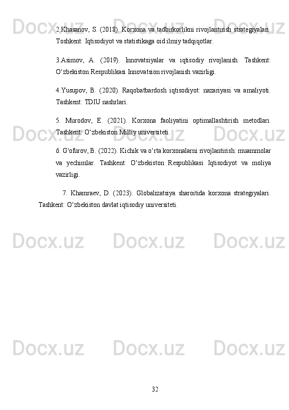 322.Khasanov, S. (2018). Korxona va tadbirkorlikni rivojlantirish strategiyalari.
Toshkent: Iqtisodiyot va statistikaga oid ilmiy tadqiqotlar.
3.Asimov,   A.   (2019).   Innovatsiyalar   va   iqtisodiy   rivojlanish.   Tashkent:
O‘zbekiston Respublikasi Innovatsion rivojlanish vazirligi.
4.Yusupov,   B.   (2020).   Raqobatbardosh   iqtisodiyot:   nazariyasi   va   amaliyoti.
Tashkent: TDIU nashrlari.
5.   Murodov,   E.   (2021).   Korxona   faoliyatini   optimallashtirish   metodlari.
Tashkent: O‘zbekiston Milliy universiteti.
6. G'ofurov, B. (2022). Kichik va o‘rta korxonalarni rivojlantirish: muammolar
va   yechimlar.   Tashkent:   O‘zbekiston   Respublikasi   Iqtisodiyot   va   moliya
vazirligi.
                7.   Khamraev,   D.   (2023).   Globalizatsiya   sharoitida   korxona   strategiyalari.
Tashkent: O‘zbekiston davlat iqtisodiy universiteti. 