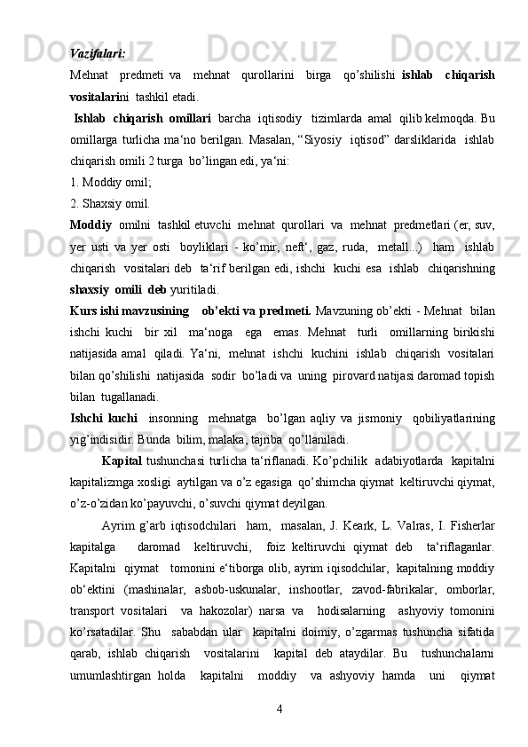 4Vazifalari:  
Mehnat     predmeti   va     mehnat     qurollarini     birga     qo’shilishi   ishlab     chiqarish
vositalari ni  tashkil etadi.
 Ishlab  chiqarish  omillari   barcha  iqtisodiy   tizimlarda  amal  qilib kelmoqda. Bu
omillarga   turlicha   ma‘no  berilgan.  Masalan,   “Siyosiy     iqtisod”   darsliklarida     ishlab
chiqarish omili 2 turga  bo’lingan edi, ya‘ni:
1. Moddiy omil; 
2. Shaxsiy omil . 
Moddiy   omilni  tashkil etuvchi  mehnat  qurollari  va  mehnat  predmetlari (er, suv,
yer   usti   va   yer   osti     boyliklari   -   ko’mir,   neft‘,   gaz,   ruda,     metall...)     ham     ishlab
chiqarish   vositalari deb   ta‘rif berilgan edi, ishchi   kuchi esa   ishlab   chiqarishning
shaxsiy  omili  deb  yuritiladi.
Kurs ishi mavzusining   ob’ekti va predmeti.   Mavzuning ob’ekti -   Mehnat    bilan
ishchi   kuchi     bir   xil     ma‘noga     ega     emas.   Mehnat     turli     omillarning   birikishi
natijasida amal   qiladi. Ya‘ni,   mehnat   ishchi   kuchini   ishlab   chiqarish   vositalari
bilan qo’shilishi  natijasida  sodir  bo’ladi va  uning  pirovard natijasi daromad topish
bilan  tugallanadi.
Ishchi   kuchi     insonning     mehnatga     bo’lgan   aqliy   va   jismoniy     qobiliyatlarining
yig’indisidir. Bunda  bilim, malaka, tajriba  qo’llaniladi.
Kapital   tushunchasi  turlicha ta‘riflanadi. Ko’pchilik   adabiyotlarda   kapitalni
kapitalizmga xosligi  aytilgan va o’z egasiga  qo’shimcha qiymat  keltiruvchi qiymat,
o’z-o’zidan ko’payuvchi, o’suvchi qiymat deyilgan.
Ayrim   g’arb   iqtisodchilari     ham,     masalan,   J.   Keark,   L.   Valras,   I.   Fisherlar
kapitalga       daromad     keltiruvchi,     foiz   keltiruvchi   qiymat   deb     ta‘riflaganlar.
Kapitalni   qiymat     tomonini e‘tiborga olib, ayrim iqisodchilar,   kapitalning moddiy
ob‘ektini   (mashinalar,   asbob-uskunalar,   inshootlar,   zavod-fabrikalar,   omborlar,
transport   vositalari     va   hakozolar)   narsa   va     hodisalarning     ashyoviy   tomonini
ko’rsatadilar.   Shu     sababdan   ular     kapitalni   doimiy,   o’zgarmas   tushuncha   sifatida
qarab,   ishlab   chiqarish     vositalarini     kapital   deb   ataydilar.   Bu     tushunchalarni
umumlashtirgan   holda     kapitalni     moddiy     va   ashyoviy   hamda     uni     qiymat 