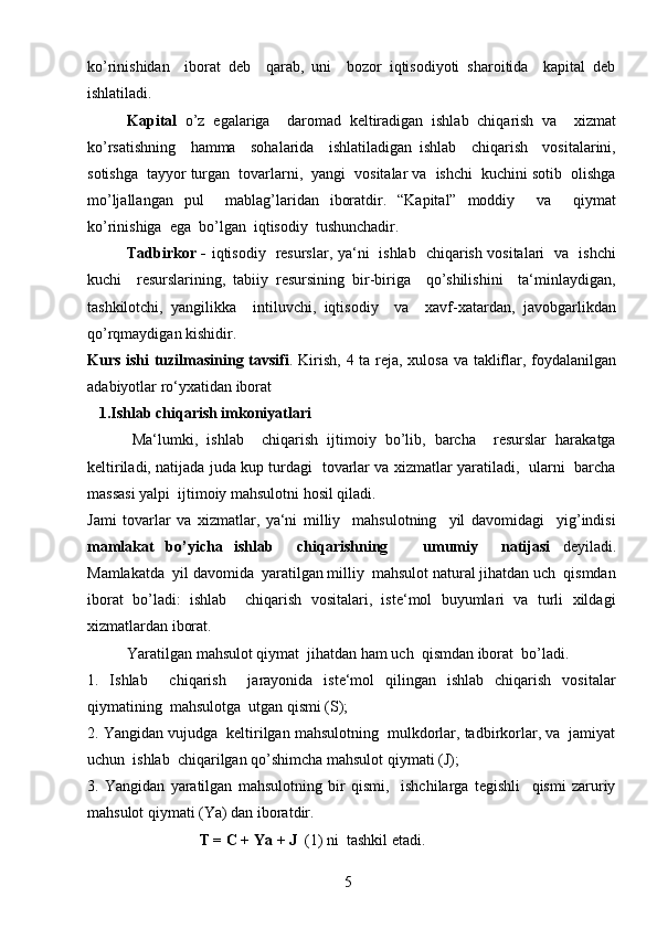 5ko’rinishidan     iborat   deb     qarab,   uni     bozor   iqtisodiyoti   sharoitida     kapital   deb
ishlatiladi.
Kapital   o’z   egalariga     daromad   keltiradigan   ishlab   chiqarish   va     xizmat
ko’rsatishning     hamma     sohalarida     ishlatiladigan   ishlab     chiqarish     vositalarini,
sotishga  tayyor turgan  tovarlarni,  yangi  vositalar va  ishchi  kuchini sotib  olishga
mo’ljallangan   pul     mablag’laridan   iboratdir.   “Kapital”   moddiy     va     qiymat
ko’rinishiga  ega  bo’lgan  iqtisodiy  tushunchadir.
Tadbirkor -   iqtisodiy   resurslar, ya‘ni   ishlab   chiqarish vositalari   va   ishchi
kuchi     resurslarining,   tabiiy   resursining   bir-biriga     qo’shilishini     ta‘minlaydigan,
tashkilotchi,   yangilikka     intiluvchi,   iqtisodiy     va     xavf-xatardan,   javobgarlikdan
qo’rqmaydigan kishidir. 
Kurs ishi tuzilmasining tavsifi . Kirish,   4   ta reja, xulosa va takliflar, foydalanilgan
adabiyotlar ro‘yxatidan iborat
    1.Ishlab chiqarish imkoniyatlari
          Ma‘lumki,   ishlab     chiqarish   ijtimoiy   bo’lib,   barcha     resurslar   harakatga
keltiriladi, natijada juda kup turdagi   tovarlar va xizmatlar yaratiladi,   ularni   barcha
massasi yalpi  ijtimoiy mahsulotni hosil qiladi. 
Jami   tovarlar   va   xizmatlar,   ya‘ni   milliy     mahsulotning     yil   davomidagi     yig’indisi
mamlakat   bo’yicha   ishlab     chiqarishning       umumiy     natijasi   deyiladi.
Mamlakatda  yil davomida  yaratilgan milliy  mahsulot natural jihatdan uch  qismdan
iborat   bo’ladi:   ishlab     chiqarish   vositalari,   iste‘mol   buyumlari   va   turli   xildagi
xizmatlardan iborat.
Yaratilgan mahsulot qiymat  jihatdan ham uch  qismdan iborat  bo’ladi.
1.   Ishlab     chiqarish     jarayonida   iste‘mol   qilingan   ishlab   chiqarish   vositalar
qiymatining  mahsulotga  utgan qismi (S);
2. Yangidan vujudga  keltirilgan mahsulotning  mulkdorlar, tadbirkorlar, va  jamiyat
uchun  ishlab  chiqarilgan qo’shimcha mahsulot qiymati (J);
3.   Yangidan   yaratilgan   mahsulotning   bir   qismi,     ishchilarga   tegishli     qismi   zaruriy
mahsulot qiymati (Ya) dan iboratdir. 
                              T = C + Ya + J   (1) ni  tashkil etadi. 