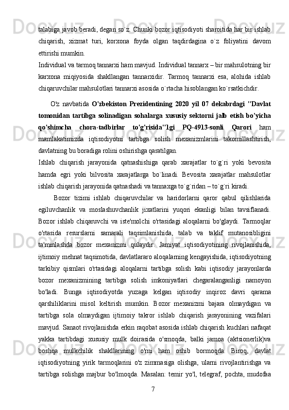 7talabiga javob beradi, degan so`z. Chunki bozor iqtisodiyoti sharoitida har bir ishlab
chiqarish,   xizmat   turi,   korxona   foyda   olgan   taqdirdagina   o`z   foliyatini   davom
ettirishi mumkin.
Individual va tarmoq tannarxi ham mavjud. Individual tannarx – bir mahsulotning bir
karxona   miqiyosida   shakllangan   tannarxidir.   Tarmoq   tannarxi   esa,   alohida   ishlab
chiqaruvchilar mahsulotlari tannarxi asosida o`rtacha hisoblangan ko`rsatkichdir.
        O'z   navbatida   O'zbekiston   Prezidentining   2020   yil   07   dekabrdagi   "Davlat
tomonidan   tartibga   solinadigan   sohalarga   xususiy   sektorni   jalb   etish   bo'yicha
qo'shimcha   chora - tadbirlar   to'g'risida"1gi   PQ-4913-sonli   Qarori   ham
mamlakatimizda   iqtisodiyotni   tartibga   solish   mexanizmlarini   takomillashtirish,
davlatning bu boradiga rolini oshirishga qaratilgan.
Ishlab   chiqarish   jarayonida   qatnashishiga   qarab   xarajatlar   to`g`ri   yoki   bevosita
hamda   egri   yoki   bilvosita   xarajatlarga   bo`linadi.   Bevosita   xarajatlar   mahsulotlar
ishlab chiqarish jarayonida qatnashadi va tannaxga to`g`ridan – to`g`ri kiradi. 
        Bozor   tizimi   ishlab   chiqaruvchilar   va   haridorlarni   qaror   qabul   qilishlarida
egiluvchanlik   va   moslashuvchanlik   jixatlarini   yuqori   ekanligi   bilan   tavsiflanadi.
Bozor   ishlab   chiqaruvchi   va   iste'molchi   o'rtasidagi   aloqalarni   bo'glaydi.   Tarmoqlar
o'rtasida   resurslarni   samarali   taqsimlanishida,   talab   va   taklif   mutanosibligini
ta'minlashda   bozor   mexanizmi   qulaydir.   Jamiyat   iqtisodiyotining   rivojlanishida,
ijtimoiy mehnat taqsimotida, davlatlararo aloqalarning kengayishida, iqtisodiyotning
tarkibiy   qismlari   o'rtasidagi   aloqalarni   tartibga   solish   kabi   iqtisodiy   jarayonlarda
bozor   mexanizmining   tartibga   solish   imkoniyatlari   chegaralanganligi   namoyon
bo'ladi.   Bunga   iqtisodiyotda   yuzaga   kelgan   iqtisodiy   inqiroz   davri   qarama
qarshiliklarini   misol   keltirish   mumkin.   Bozor   mexanizmi   bajara   olmaydigan   va
tartibga   sola   olmaydigan   ijtimoiy   takror   ishlab   chiqarish   jarayonining   vazifalari
mavjud. Sanaot rivojlanishda erkin raqobat asosida ishlab chiqarish kuchlari nafaqat
yakka   tartibdagi   xususiy   mulk   doirasida   o'smoqda,   balki   jamoa   (aktsionerlik)va
boshqa   mulkchilik   shakllarining   o'rni   ham   oshib   bormoqda.   Biroq,   davlat
iqtisodiyotning   yirik   tarmoqlarini   o'z   zimmasiga   olishga,   ularni   rivojlantirishga   va
tartibga   solishga   majbur   bo'lmoqda.   Masalan:   temir   yo'l,   telegraf,   pochta,   mudofaa 