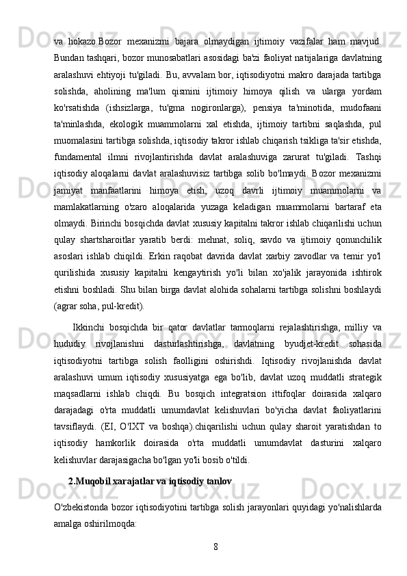 8va   hokazo.Bozor   mexanizmi   bajara   olmaydigan   ijtimoiy   vazifalar   ham   mavjud.
Bundan tashqari, bozor munosabatlari asosidagi ba'zi faoliyat natijalariga davlatning
aralashuvi  ehtiyoji tu'giladi. Bu, avvalam bor, iqtisodiyotni  makro darajada tartibga
solishda,   aholining   ma'lum   qismini   ijtimoiy   himoya   qilish   va   ularga   yordam
ko'rsatishda   (ishsizlarga,   tu'gma   nogironlarga),   pensiya   ta'minotida,   mudofaani
ta'minlashda,   ekologik   muammolarni   xal   etishda,   ijtimoiy   tartibni   saqlashda,   pul
muomalasini tartibga solishda, iqtisodiy takror ishlab chiqarish tsikliga ta'sir etishda,
fundamental   ilmni   rivojlantirishda   davlat   aralashuviga   zarurat   tu'giladi.   Tashqi
iqtisodiy   aloqalarni   davlat   aralashuvisiz   tartibga   solib   bo'lmaydi.   Bozor   mexanizmi
jamiyat   manfaatlarini   himoya   etish,   uzoq   davrli   ijtimoiy   muammolarni   va
mamlakatlarning   o'zaro   aloqalarida   yuzaga   keladigan   muammolarni   bartaraf   eta
olmaydi. Birinchi bosqichda davlat xususiy kapitalni takror ishlab chiqarilishi uchun
qulay   shartsharoitlar   yaratib   berdi:   mehnat,   soliq,   savdo   va   ijtimoiy   qonunchilik
asoslari   ishlab   chiqildi.   Erkin   raqobat   davrida   davlat   xarbiy   zavodlar   va   temir   yo'l
qurilishida   xususiy   kapitalni   kengaytirish   yo'li   bilan   xo'jalik   jarayonida   ishtirok
etishni boshladi. Shu bilan birga davlat alohida sohalarni tartibga solishni boshlaydi
(agrar soha, pul-kredit).
        Ikkinchi   bosqichda   bir   qator   davlatlar   tarmoqlarni   rejalashtirishga,   milliy   va
hududiy   rivojlanishni   dasturlashtirishga,   davlatning   byudjet-kredit   sohasida
iqtisodiyotni   tartibga   solish   faolligini   oshirishdi.   Iqtisodiy   rivojlanishda   davlat
aralashuvi   umum   iqtisodiy   xususiyatga   ega   bo'lib,   davlat   uzoq   muddatli   strategik
maqsadlarni   ishlab   chiqdi.   Bu   bosqich   integratsion   ittifoqlar   doirasida   xalqaro
darajadagi   o'rta   muddatli   umumdavlat   kelishuvlari   bo'yicha   davlat   faoliyatlarini
tavsiflaydi.   (EI,   O'IXT   va   boshqa).chiqarilishi   uchun   qulay   sharoit   yaratishdan   to
iqtisodiy   hamkorlik   doirasida   o'rta   muddatli   umumdavlat   dasturini   xalqaro
kelishuvlar darajasigacha bo'lgan yo'li bosib o'tildi.
      2.Muqobil xarajatlar va iqtisodiy tanlov
O'zbekistonda bozor iqtisodiyotini tartibga solish jarayonlari quyidagi yo'nalishlarda
amalga oshirilmoqda: 
