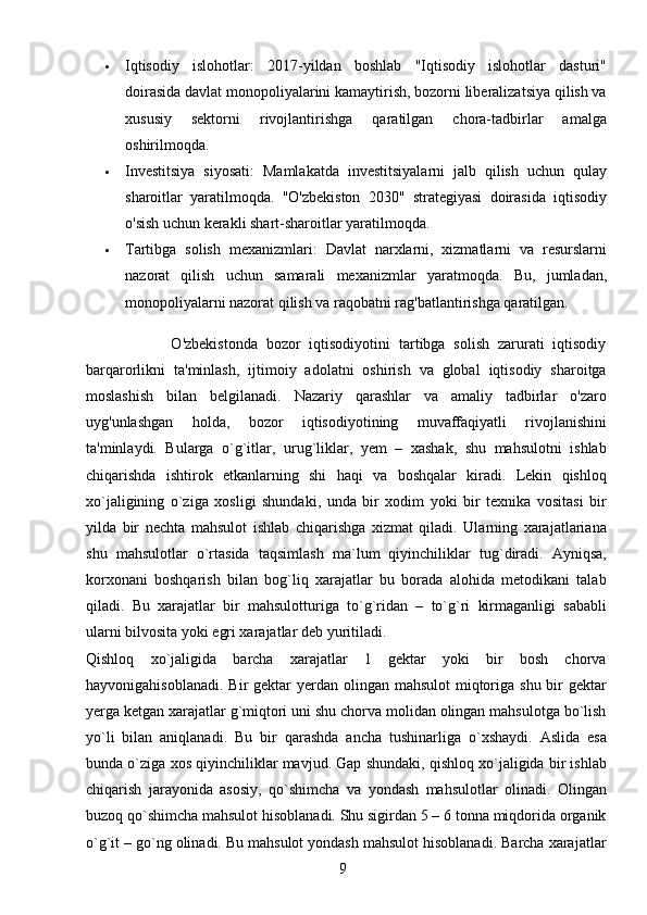 9 Iqtisodiy   islohotlar :   2017-yildan   boshlab   "Iqtisodiy   islohotlar   dasturi"
doirasida davlat monopoliyalarini kamaytirish, bozorni liberalizatsiya qilish va
xususiy   sektorni   rivojlantirishga   qaratilgan   chora-tadbirlar   amalga
oshirilmoqda.
 Investitsiya   siyosati :   Mamlakatda   investitsiyalarni   jalb   qilish   uchun   qulay
sharoitlar   yaratilmoqda.   "O'zbekiston   2030"   strategiyasi   doirasida   iqtisodiy
o'sish uchun kerakli shart-sharoitlar yaratilmoqda.
 Tartibga   solish   mexanizmlari :   Davlat   narxlarni,   xizmatlarni   va   resurslarni
nazorat   qilish   uchun   samarali   mexanizmlar   yaratmoqda.   Bu,   jumladan,
monopoliyalarni nazorat qilish va raqobatni rag'batlantirishga qaratilgan.
                    O'zbekistonda   bozor   iqtisodiyotini   tartibga   solish   zarurati   iqtisodiy
barqarorlikni   ta'minlash,   ijtimoiy   adolatni   oshirish   va   global   iqtisodiy   sharoitga
moslashish   bilan   belgilanadi.   Nazariy   qarashlar   va   amaliy   tadbirlar   o'zaro
uyg'unlashgan   holda,   bozor   iqtisodiyotining   muvaffaqiyatli   rivojlanishini
ta'minlaydi.   Bularga   o`g`itlar,   urug`liklar,   yem   –   xashak,   shu   mahsulotni   ishlab
chiqarishda   ishtirok   etkanlarning   shi   haqi   va   boshqalar   kiradi.   Lekin   qishloq
xo`jaligining   o`ziga   xosligi   shundaki,   unda   bir   xodim   yoki   bir   texnika   vositasi   bir
yilda   bir   nechta   mahsulot   ishlab   chiqarishga   xizmat   qiladi.   Ularning   xarajatlariana
shu   mahsulotlar   o`rtasida   taqsimlash   ma`lum   qiyinchiliklar   tug`diradi.   Ayniqsa,
korxonani   boshqarish   bilan   bog`liq   xarajatlar   bu   borada   alohida   metodikani   talab
qiladi.   Bu   xarajatlar   bir   mahsulotturiga   to`g`ridan   –   to`g`ri   kirmaganligi   sababli
ularni bilvosita yoki egri xarajatlar deb yuritiladi.
Qishloq   xo`jaligida   barcha   xarajatlar   1   gektar   yoki   bir   bosh   chorva
hayvonigahisoblanadi.  Bir  gektar  yerdan olingan mahsulot  miqtoriga shu  bir  gektar
yerga ketgan xarajatlar g`miqtori uni shu chorva molidan olingan mahsulotga bo`lish
yo`li   bilan   aniqlanadi.   Bu   bir   qarashda   ancha   tushinarliga   o`xshaydi.   Aslida   esa
bunda o`ziga xos qiyinchiliklar mavjud. Gap shundaki, qishloq xo`jaligida bir ishlab
chiqarish   jarayonida   asosiy,   qo`shimcha   va   yondash   mahsulotlar   olinadi.   Olingan
buzoq qo`shimcha mahsulot hisoblanadi. Shu sigirdan 5 – 6 tonna miqdorida organik
o`g`it – go`ng olinadi. Bu mahsulot yondash mahsulot hisoblanadi. Barcha xarajatlar 