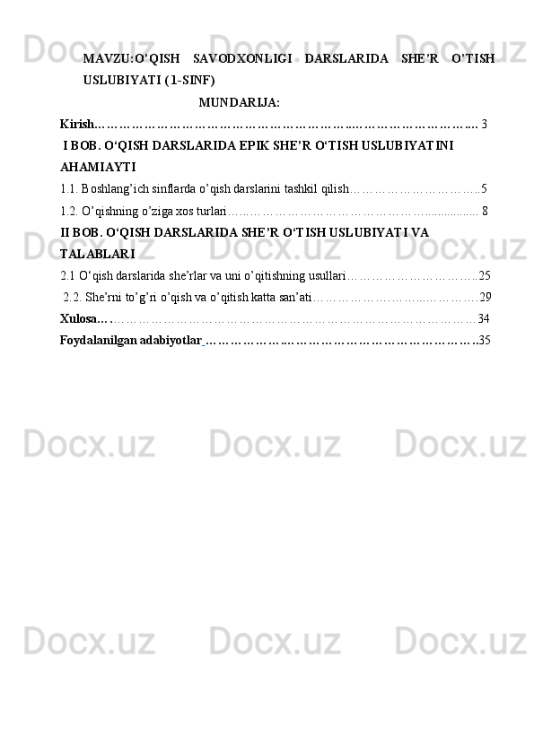 MAVZU:O’QISH   SAVODXONLIGI   DARSLARIDA   SHE’R   O’TISH
USLUBIYATI ( 1-SINF)
                                     MUNDARIJA:
Kirish……………………………………………………..……………………….… 3
  I BOB.   O‘QISH DARSLARIDA EPIK SHE’R O‘TISH USLUBIYATINI 
AHAMIAYTI  
1.1.  Boshlang’ich sinflarda o’qish darslarini tashkil qilish…………………………..5
1.2.  O’qishning o’ziga xos turlari…...……………………………………................. 8
II   B OB.  O‘QISH DARSLARIDA SHE’R O‘TISH USLUBIYAT I VA 
TALABLARI
2.1  O‘qish darslarida  she’rlar va uni o’qitishning usullari…………………………..25
 2.2. She’rni to’g’ri o’qish va o’qitish katta san’ati……………….……...………….29
Xulosa…. ……………………………………………………………………………34
Foydalanilgan adabiyotlar   … ……………. ……………………………………….. 35 