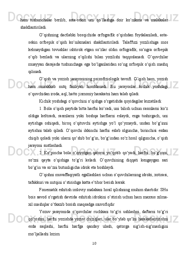 ham   tushunchalar   berilib,   asta-sekin   uni   qo‘llashga   doir   ko‘nikma   va   malakalar
shakllantiriladi.
O’qishning   dactlabki   bosqichida   orfografik   o‘qishdan   foydalaniladi,   asta-
sekin   orfoepik   o‘qish   ko‘nikmalari   shakllantiriladi.   Talaffuzi   yozilishiga   mos
kelmaydigan   tovushlar   ishtirok   etgan   so‘zlar   oldin   orfografik,   so‘ngra   orfoepik
o‘qib   beriladi   va   ularning   o‘qilishi   bilan   yozilishi   taqqoslanadi.   O’quvchilar
muayyan  darajada  tushunchaga   ega bo‘lganlaridan so‘ng  orfoepik  o‘qish  mashq
qilinadi.
O’qish  va  yozish  jarayonining psixofiziologik  tavsifi. O’qish  ham, yozish
ham   murakkab   nutq   faoliyati   hisoblanadi.   Bu   jarayonlar   kichik   yoshdagi
o‘quvchidan iroda, aql, hatto jismoniy harakatni ham talab qiladi.
Kichik yoshdagi o‘quvchini o‘qishga o‘rgatishda quyidagilar kuzatiladi:
1. Bola o‘qish paytida bitta harfni ko‘radi, uni bilish uchun rasmlarni ko‘z
oldiga   keltiradi,   rasmlarni   yoki   boshqa   harflarni   eslaydi,   esga   tushirgach,   uni
aytishga   oshiqadi,   biroq   o‘qituvchi   aytishga   yo‘l   qo‘ymaydi,   undan   bo‘g‘inni
aytishni   talab   qiladi.   O’quvchi   ikkinchi   harfni   eslab   olguncha,   birinchisi   esdan
chiqib qoladi yoki ularni qo‘shib bo‘g‘in, bo‘g‘indan so‘z hosil qilguncha, o‘qish
jarayoni sustlashadi.
2.   Ko‘pincha   bola   o‘qiyotgan   qatorni   yo‘qotib   qo‘yadi,   harfni,   bo‘g‘inni,
so‘zni   qayta   o‘qishiga   to‘g‘ri   keladi.   O’quvchining   diqqati   kengaygan   sari
bo‘g‘in va so‘zni butunligicha idrok eta boshlaydi.
O’qishni muvaffaqiyatli egallashlari uchun o‘quvchilarning idroki, xotirasi,
tafakkuri va nutqini o‘stirishga katta e’tibor berish kerak.
Fonematik eshitish imloviy malakani hosil qilishning muhim shartidir. SHu
bois savod o‘rgatish davrida eshitish idrokini o‘stirish uchun ham maxsus xilma-
xil mashqlar o‘tkazib borish maqsadga muvofiqdir
Yozuv   jarayonida   o‘quvchilar   ruchkani   to‘g‘ri   ushlashni,   daftarni   to‘g‘ri
qo‘yishni, harfni yozishda yozuv chiziqlari, ular bo‘ylab qo‘lni harakatlantirishni
esda   saqlashi,   harfni   harfga   qanday   ulash,   qatorga   sig‘ish-sig‘masligini
mo‘ljallashi lozim.
10 