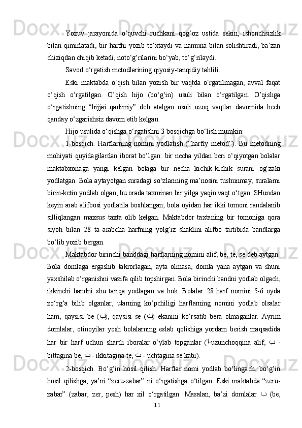 Yozuv   jarayonida   o‘quvchi   ruchkani   qog‘oz   ustida   sekin,   ishonchsizlik
bilan qimirlatadi, bir harfni yozib to‘xtaydi va namuna bilan solishtiradi, ba’zan
chiziqdan chiqib ketadi, noto‘g‘rilarini bo‘yab, to‘g‘rilaydi.
Savod o‘rgatish metodlarining qiyosiy-tanqidiy tahlili.
Eski   maktabda   o‘qish   bilan   yozish   bir   vaqtda   o‘rgatilmagan,   avval   faqat
o‘qish   o‘rgatilgan.   O’qish   hijo   (bo‘g‘in)   usuli   bilan   o‘rgatilgan.   O’qishga
o‘rgatishning   “hijjai   qadimiy”   deb   atalgan   usuli   uzoq   vaqtlar   davomida   hech
qanday o‘zgarishsiz davom etib kelgan.
Hijo usulida o‘qishga o‘rgatishni 3 bosqichga bo‘lish mumkin:
1-bosqich.   Harflarning   nomini   yodlatish   (“harfiy   metod”).   Bu   metodning
mohiyati quyidagilardan iborat bo‘lgan: bir necha yildan beri o‘qiyotgan bolalar
maktabxonaga   yangi   kelgan   bolaga   bir   necha   kichik-kichik   surani   og‘zaki
yodlatgan. Bola aytayotgan suradagi so‘zlarining ma’nosini tushunmay, suralarni
birin-ketin yodlab olgan, bu orada taxminan bir yilga yaqin vaqt o‘tgan. SHundan
keyin arab alifbosi yodlatila boshlangan; bola uyidan har ikki tomoni randalanib
silliqlangan   maxsus   taxta   olib   kelgan.   Maktabdor   taxtaning   bir   tomoniga   qora
siyoh   bilan   28   ta   arabcha   harfning   yolg‘iz   shaklini   alifbo   tartibida   bandlarga
bo‘lib yozib bergan.
Maktabdor birinchi banddagi harflarning nomini alif, be, te, se deb aytgan.
Bola   domlaga   ergashib   takrorlagan,   ayta   olmasa,   domla   yana   aytgan   va   shuni
yaxshilab o‘rganishni vazifa qilib topshirgan. Bola birinchi bandni yodlab olgach,
ikkinchi   bandni   shu   tariqa   yodlagan   va   hok.   Bolalar   28   harf   nomini   5-6   oyda
zo‘rg‘a   bilib   olganlar,   ularning   ko‘pchiligi   harflarning   nomini   yodlab   olsalar
ham,   qaysisi   be   ( ﺏ ),   qaysisi   se   ( ﺙ )   ekanini   ko‘rsatib   bera   olmaganlar.   Ayrim
domlalar,   otinoyilar   yosh   bolalarning   eslab   qolishiga   yordam   berish   maqsadida
har   bir   harf   uchun   shartli   iboralar   o‘ylab   topganlar   ( ﺍ -uzunchoqqina   alif,   ﺏ   -
bittagina be,  ﺕ   - ikkitagina te,  ﺙ   - uchtagina se kabi).
2-bosqich.   Bo‘g‘in   hosil   qilish.   Harflar   nomi   yodlab   bo‘lingach,   bo‘g‘in
hosil   qilishga,   ya’ni   “zeru-zabar”   ni   o‘rgatishga   o‘tilgan.   Eski   maktabda   “zeru-
zabar”   (zabar,   zer,   pesh)   har   xil   o‘rgatilgan.   Masalan,   ba’zi   domlalar   ﺏ   (be,
11