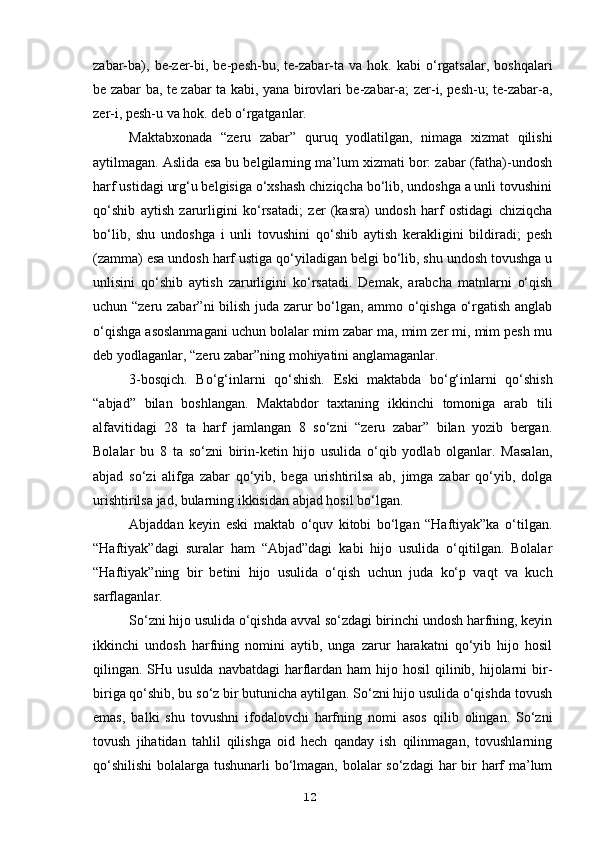 zabar-ba),   be-zer-bi,  be-pesh-bu,   te-zabar-ta   va  hok.   kabi   o‘rgatsalar,   boshqalari
be zabar ba, te zabar ta kabi, yana birovlari be-zabar-a; zer-i, pesh-u; te-zabar-a,
zer-i, pesh-u va hok. deb o‘rgatganlar.
Maktabxonada   “zeru   zabar”   quruq   yodlatilgan,   nimaga   xizmat   qilishi
aytilmagan. Aslida esa bu belgilarning ma’lum xizmati bor: zabar (fatha)-undosh
harf ustidagi urg‘u belgisiga o‘xshash chiziqcha bo‘lib, undoshga a unli tovushini
qo‘shib   aytish   zarurligini   ko‘rsatadi;   zer   (kasra)   undosh   harf   ostidagi   chiziqcha
bo‘lib,   shu   undoshga   i   unli   tovushini   qo‘shib   aytish   kerakligini   bildiradi;   pesh
(zamma) esa undosh harf ustiga qo‘yiladigan belgi bo‘lib, shu undosh tovushga u
unlisini   qo‘shib   aytish   zarurligini   ko‘rsatadi.   Demak,   arabcha   matnlarni   o‘qish
uchun “zeru zabar”ni bilish juda zarur bo‘lgan, ammo o‘qishga o‘rgatish anglab
o‘qishga asoslanmagani uchun bolalar mim zabar ma, mim zer mi, mim pesh mu
deb yodlaganlar, “zeru zabar”ning mohiyatini anglamaganlar.
3-bosqich.   Bo‘g‘inlarni   qo‘shish.   Eski   maktabda   bo‘g‘inlarni   qo‘shish
“abjad”   bilan   boshlangan.   Maktabdor   taxtaning   ikkinchi   tomoniga   arab   tili
alfavitidagi   28   ta   harf   jamlangan   8   so‘zni   “zeru   zabar”   bilan   yozib   bergan.
Bolalar   bu   8   ta   so‘zni   birin-ketin   hijo   usulida   o‘qib   yodlab   olganlar.   Masalan,
abjad   so‘zi   alifga   zabar   qo‘yib,   bega   urishtirilsa   ab,   jimga   zabar   qo‘yib,   dolga
urishtirilsa jad, bularning ikkisidan abjad hosil bo‘lgan.
Abjaddan   keyin   eski   maktab   o‘quv   kitobi   bo‘lgan   “Haftiyak”ka   o‘tilgan.
“Haftiyak”dagi   suralar   ham   “Abjad”dagi   kabi   hijo   usulida   o‘qitilgan.   Bolalar
“Haftiyak”ning   bir   betini   hijo   usulida   o‘qish   uchun   juda   ko‘p   vaqt   va   kuch
sarflaganlar.
So‘zni hijo usulida o‘qishda avval so‘zdagi birinchi undosh harfning, keyin
ikkinchi   undosh   harfning   nomini   aytib,   unga   zarur   harakatni   qo‘yib   hijo   hosil
qilingan. SHu usulda navbatdagi  harflardan ham  hijo hosil  qilinib, hijolarni  bir-
biriga qo‘shib, bu so‘z bir butunicha aytilgan. So‘zni hijo usulida o‘qishda tovush
emas,   balki   shu   tovushni   ifodalovchi   harfning   nomi   asos   qilib   olingan.   So‘zni
tovush   jihatidan   tahlil   qilishga   oid   hech   qanday   ish   qilinmagan,   tovushlarning
qo‘shilishi  bolalarga tushunarli bo‘lmagan, bolalar  so‘zdagi  har bir  harf  ma’lum
12 