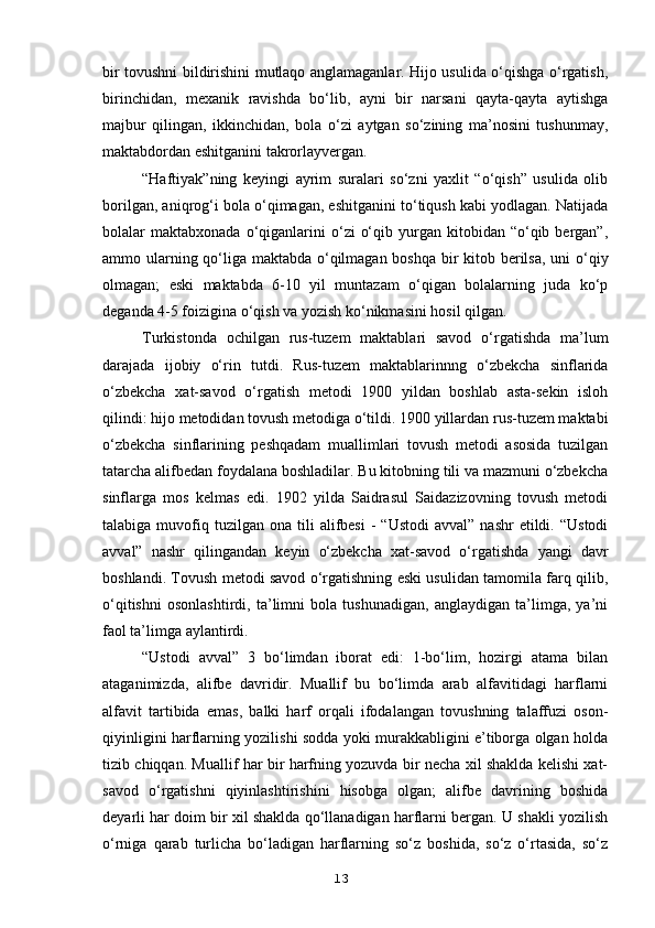 bir tovushni bildirishini mutlaqo anglamaganlar. Hijo usulida o‘qishga o‘rgatish,
birinchidan,   mexanik   ravishda   bo‘lib,   ayni   bir   narsani   qayta-qayta   aytishga
majbur   qilingan,   ikkinchidan,   bola   o‘zi   aytgan   so‘zining   ma’nosini   tushunmay,
maktabdordan eshitganini takrorlayvergan.
“Haftiyak”ning   keyingi   ayrim   suralari   so‘zni   yaxlit   “o‘qish”   usulida   olib
borilgan, aniqrog‘i bola o‘qimagan, eshitganini to‘tiqush kabi yodlagan. Natijada
bolalar   maktabxonada  o‘qiganlarini  o‘zi   o‘qib  yurgan  kitobidan  “o‘qib  bergan”,
ammo ularning qo‘liga maktabda o‘qilmagan boshqa bir  kitob berilsa, uni  o‘qiy
olmagan;   eski   maktabda   6-10   yil   muntazam   o‘qigan   bolalarning   juda   ko‘p
deganda 4-5 foizigina o‘qish va yozish ko‘nikmasini hosil qilgan.
Turkistonda   ochilgan   rus-tuzem   maktablari   savod   o‘rgatishda   ma’lum
darajada   ijobiy   o‘rin   tutdi.   Rus-tuzem   maktablarinnng   o‘zbekcha   sinflarida
o‘zbekcha   xat-savod   o‘rgatish   metodi   1900   yildan   boshlab   asta-sekin   isloh
qilindi: hijo metodidan tovush metodiga o‘tildi. 1900 yillardan rus-tuzem maktabi
o‘zbekcha   sinflarining   peshqadam   muallimlari   tovush   metodi   asosida   tuzilgan
tatarcha alifbedan foydalana boshladilar. Bu kitobning tili va mazmuni o‘zbekcha
sinflarga   mos   kelmas   edi.   1902   yilda   Saidrasul   Saidazizovning   tovush   metodi
talabiga  muvofiq  tuzilgan   ona  tili  alifbesi   -  “Ustodi   avval”  nashr  etildi.  “Ustodi
avval”   nashr   qilingandan   keyin   o‘zbekcha   xat-savod   o‘rgatishda   yangi   davr
boshlandi. Tovush metodi savod o‘rgatishning eski usulidan tamomila farq qilib,
o‘qitishni   osonlashtirdi,   ta’limni   bola   tushunadigan,   anglaydigan   ta’limga,   ya’ni
faol ta’limga aylantirdi.
“Ustodi   avval”   3   bo‘limdan   iborat   edi:   1-bo‘lim,   hozirgi   atama   bilan
ataganimizda,   alifbe   davridir.   Muallif   bu   bo‘limda   arab   alfavitidagi   harflarni
alfavit   tartibida   emas,   balki   harf   orqali   ifodalangan   tovushning   talaffuzi   oson-
qiyinligini harflarning yozilishi sodda yoki murakkabligini e’tiborga olgan holda
tizib chiqqan. Muallif har bir harfning yozuvda bir necha xil shaklda kelishi xat-
savod   o‘rgatishni   qiyinlashtirishini   hisobga   olgan;   alifbe   davrining   boshida
deyarli har doim bir xil shaklda qo‘llanadigan harflarni bergan. U shakli yozilish
o‘rniga   qarab   turlicha   bo‘ladigan   harflarning   so‘z   boshida,   so‘z   o‘rtasida,   so‘z
13 