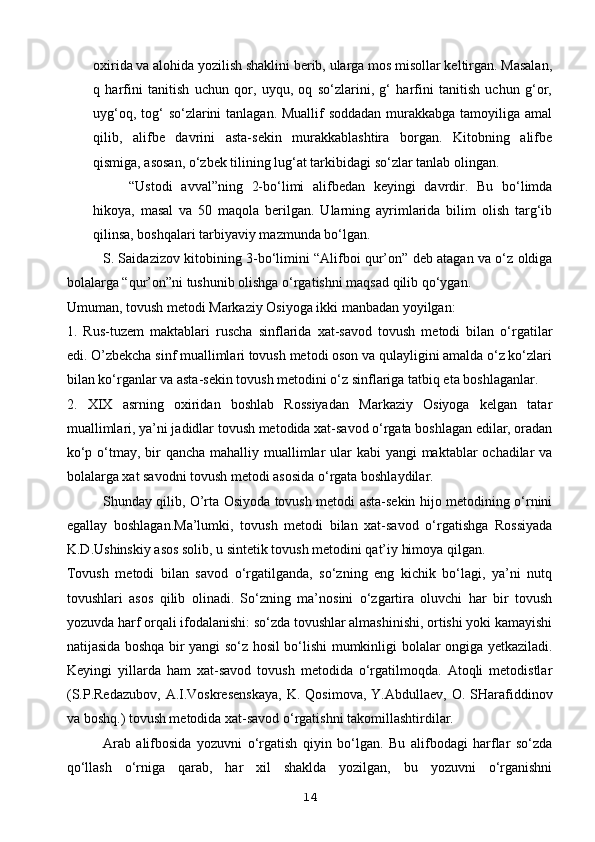 oxirida va alohida yozilish shaklini berib, ularga mos misollar keltirgan. Masalan,
q   harfini   tanitish   uchun   qor,   uyqu,   oq   so‘zlarini,   g‘   harfini   tanitish   uchun   g‘or,
uyg‘oq, tog‘  so‘zlarini tanlagan. Muallif soddadan  murakkabga tamoyiliga amal
qilib,   alifbe   davrini   asta-sekin   murakkablashtira   borgan.   Kitobning   alifbe
qismiga, asosan, o‘zbek tilining lug‘at tarkibidagi so‘zlar tanlab olingan.
“Ustodi   avval”ning   2-bo‘limi   alifbedan   keyingi   davrdir.   Bu   bo‘limda
hikoya,   masal   va   50   maqola   berilgan.   Ularning   ayrimlarida   bilim   olish   targ‘ib
qilinsa, boshqalari tarbiyaviy mazmunda bo‘lgan.
S. Saidazizov kitobining 3-bo‘limini “Alifboi qur’on” deb atagan va o‘z oldiga
bolalarga “qur’on”ni tushunib olishga o‘rgatishni maqsad qilib qo‘ygan.
Umuman, tovush metodi Markaziy Osiyoga ikki manbadan yoyilgan:
1.   Rus-tuzem   maktablari   ruscha   sinflarida   xat-savod   tovush   metodi   bilan   o‘rgatilar
edi. O’zbekcha sinf muallimlari tovush metodi oson va qulayligini amalda o‘z ko‘zlari
bilan ko‘rganlar va asta-sekin tovush metodini o‘z sinflariga tatbiq eta boshlaganlar.
2.   XIX   asrning   oxiridan   boshlab   Rossiyadan   Markaziy   Osiyoga   kelgan   tatar
muallimlari, ya’ni jadidlar tovush metodida xat-savod o‘rgata boshlagan edilar, oradan
ko‘p o‘tmay, bir  qancha mahalliy muallimlar ular  kabi yangi  maktablar ochadilar va
bolalarga xat savodni tovush metodi asosida o‘rgata boshlaydilar.
Shunday qilib, O’rta Osiyoda tovush metodi asta-sekin hijo metodining o‘rnini
egallay   boshlagan.Ma’lumki,   tovush   metodi   bilan   xat-savod   o‘rgatishga   Rossiyada
K.D.Ushinskiy asos solib, u sintetik tovush metodini qat’iy himoya qilgan.
Tovush   metodi   bilan   savod   o‘rgatilganda,   so‘zning   eng   kichik   bo‘lagi,   ya’ni   nutq
tovushlari   asos   qilib   olinadi.   So‘zning   ma’nosini   o‘zgartira   oluvchi   har   bir   tovush
yozuvda harf orqali ifodalanishi: so‘zda tovushlar almashinishi, ortishi yoki kamayishi
natijasida boshqa bir yangi so‘z hosil bo‘lishi mumkinligi bolalar ongiga yetkaziladi.
Keyingi   yillarda   ham   xat-savod   tovush   metodida   o‘rgatilmoqda.   Atoqli   metodistlar
(S.P.Redazubov,   A.I.Voskresenskaya,  K.   Qosimova,  Y.Abdullaev,  O.   SHarafiddinov
va boshq.) tovush metodida xat-savod o‘rgatishni takomillashtirdilar.
Arab   alifbosida   yozuvni   o‘rgatish   qiyin   bo‘lgan.   Bu   alifbodagi   harflar   so‘zda
qo‘llash   o‘rniga   qarab,   har   xil   shaklda   yozilgan,   bu   yozuvni   o‘rganishni
14 