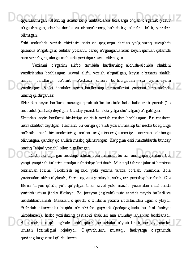 qiyinlashtirgan.   SHuning   uchun   ko‘p   maktablarda   bolalarga   o‘qish   o‘rgatilib   yozuv
o‘rgatilmagan,   chunki   domla   va   otinoyilarning   ko‘pchiligi   o‘qishni   bilib,   yozishni
bilmagan.
Eski   maktabda   yozish   chiziqsiz   tekis   oq   qog‘ozga   dastlab   yo‘g‘onroq   savag‘ich
qalamda   o‘rgatilgan;   bolalar   yozishni   ozroq   o‘rganganlaridan   keyin  qamish   qalamda
ham yozishgan, ularga ruchkada yozishga ruxsat etilmagan.
Yozishni   o‘rgatish   alifbo   tartibida   harflarning   alohida-alohida   shaklini
yozdirishdan   boshlangan.   Avval   alifni   yozish   o‘rgatilgan,   keyin   o‘xshash   shaklli
harflar   bandlarga   bo‘linib,   o‘xshash   unsuri   bo‘lmaganlari   esa   ayrim-ayrim
yozdirilgan.   Ba’zi   domlalar   ayrim   harflarning   elementlarini   yozishni   ham   alohida
mashq qildirganlar.
SHundan   keyin   harflarni   nusxaga   qarab   alifbo   tartibida   katta-katta   qilib   yozish   (bu
mufradot (sarhad) deyilgan: bunday yozish bir-ikki yilga cho‘zilgan) o‘rgatilgan.
Shundan   keyin   harflarni   bir-biriga   qo‘shib   yozish   mashqi   boshlangan.   Bu   mashqni
murakkabbot deyilgan. Harflarni bir-biriga qo‘shib yozish mashqi bir necha bosqichga
bo‘linib,   harf   birikmalarining   ma’no   anglatish-anglatmasligi   umuman   e’tiborga
olinmagan, qanday qo‘shilish mashq qilinavergan. Ko‘pgina eski maktablarda bunday
mashq “abjad yozish” bilan tugallangan.
Dastlabki bajargan mustaqil ishdan bola mamnun bo`lsa, uning qiziqishlariortib,
yangi-yangi ish turlarini amalga oshirishga kirishadi. Mustaqil ish natijalarini hamisha
tekrishish   lozim.   Tekshirish   og`zaki   yoki   yozma   tarzda   bo`lishi   mumkin.   Bola
yozishidan oldin o`ylaydi, fikrini og`zaki jamlaydi, so`ng uni yozishga kirishadi. O`z
fikrini   bayon   qilish,   yo`l   qo`yilgan   biror   savol   yoki   masala   yuzasidan   mushohada
yuritish   uchun   jiddiy   fikrlaydi.   Bu   jarayon   (og`zaki)   nutq   asosida   paydo   bo`ladi   va
mustahkamlanadi.   Masalan,   o`quvchi   o`z   fikrini   yozma   ifodalashdan   ilgari   o`ylaydi.
Pichirlab   allanimalar   haqida   o`z-o`zicha   gapiradi   (pedagogikada   bu   faol   faoliyat
hisoblanadi).  Insho   yozishning   dastlabki   shakllari   ana   shunday   ishlardan   boshlanadi.
Bola   matnni   o`qib,   og`zaki   tahlil   qiladi,   sarlavhalar   o`ylab   topib,   qanday   rasmlar
ishlash   lozimligini   rejalaydi.   O`quvchilarni   mustaqil   faoliyatga   o`rgatishda
quyidagilarga amal qilishi lozim:
15 