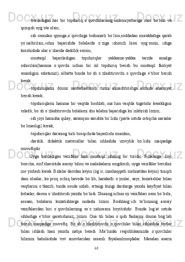 -beriladigan   har   bir   topshiriq   o`quvchilarning   imkoniyatlariga   mos   bo`lsin   va
qiziqish uyg`ota olsin;
-ish  osondan qiyinga,o`quvchiga tushunarli  bo`lsin;soddadan  murakkabga  qarab
yo`naltirilsin,-ishni   bajarishda   bolalarda   o`ziga   ishonch   hissi   uyg`onsin,   ishga
kirishishda ular o`zlarida dadillik sezsin;
-mustaqil   bajariladigan   topshiriqlar   yakkama-yakka   tarzda   amalga
oshirilsin(hamma   o`quvchi   uchun   bir   xil   topshiriq   berish   bu   mustaqil   faoliyat
emasligini   eslatamiz),   albatta   bunda   bo`sh   o`zlashtiruvchi   o`quvchiga   e‘tibor   berish
kerak.
-topshiriqlarni   doimo   navbatlashtirib,   turini   almashtirishga   alohida   ahamiyat
berish kerak;
-topshiriqlarni   hamma   bir   vaqtda   boshlab,   ma`lum   vaqtda   tugatishi   kerakligini
eslatib, bo`sh o`zlashtiruvchi bolalarni shu talabni bajarishga ko`niktirish lozim;
-ish joyi hamisha qulay, saramjon-sarishta bo`lishi (parta ustida ortiqcha narsalar
bo`lmasligi) kerak;
-topshiriqlar darsning turli bosqichida bajarilishi mumkin;
-darslik,   didaktik   materiallar   bilan   ishlashda   uzviylik   bo`lishi   maqsadga
muvofiqdir.
Uyga   beriladigan   vazifalar   ham   mustaqil   ishning   bir   turidir.   Bolalarga,   iloji
boricha, sinf sharoitida asosiy bilim va malakalarni singdirish, uyga vazifalar berishni
me`yorlash kerak. Bolalar darsdan keyin (og`ir, mashaqqatli mehnatdan keyin) tiniqib
dam   olsalar,   ko`proq   ochiq   havoda   bo`lib,   harakatli   o`yinlar,   sayr,   kuzatishlar   bilan
vaqtlarini   o`tkazib,   tunda   osuda   uxlab,   ertangi   kungi   darslarga   yaxshi   kayfiyat   bilan
kelsalar, darsni o`zlashtirish yaxshi bo`ladi. Shuning uchun uy vazifalari oson bo`lishi,
asosan,   bolalarni   kuzatishlarga   undashi   lozim.   Boshlang`ich   ta’limning   asosiy
vazifalaridan   biri   o`quvchilarning   so`z   zahirasini   boyitishdir.   Bunda   lug`at   ustida
ishlashga   e’tibor   qaratishimiz,   lozim.   Ona   tili   bilan   o`qish   fanlarini   doimo   bog`lab
borish   maqsadga   muvofiq.   Bo`sh   o`zlashtiruvchi   o`quvchilar   bilan   ishlashda   testlar
bilan   ishlash   ham   yaxshi   natija   beradi.   Ma’lumki   respublikamizda   o`quvchilar
bilimini   baholashda   test   sinovlaridan   unumli   foyalanilmoqdalar.   Masalan   asarni
16