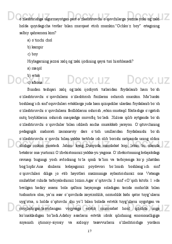 o`zlashtirishga ulgurmayotgan past o`zlashtiruvchi o`quvchilarga yozma yoki og`zaki
holda   quyidagicha   testlar   bilan   murojaat   etish   mumkin.“Ochko`z   boy”   ertagining
salbiy qahramoni kim?
a) o`tinchi chol
b) kampir
c) boy
Hiylagarning jazosi xalq og`zaki ijodining qaysi turi hisoblanadi?
a) maqol
b) ertak
c) afsona
Bundan   tashqari   xalq   og`zaki   ijodiyoti   turlaridan   foydalanib   ham   bo`sh
o`zlashtiruvchi   o`quvchilarni   o`zlashtirish   foizlarini   oshirish   mumkin.   Ma’lumki
boshlang`ich sinf oquvchilari ertaklarga juda ham qiziqadilar ulardan foydalanib bo`sh
o`zlashtiruvchi o`quvchilarni faolliklarini oshirish ,erkin mustaqil fikrlashga o`rgatish
nutq   boyliklarini   oshirish   maqsadga   muvofiq   bo`ladi.   Xulosa   qilib   aytganda   bo`sh
o`zlashtiruvchi   o`quvchilar   bilan   ishlash   ancha   murakkab   jarayon.   O`qituvchining
pedagogik   mahorati   zamonaviy   dars   o`tish   usullaridan   foydalanishi   bo`sh
o`zlashtiruvchi   o`quvchi   bilan   yakka   tartibda   ish   olib   borishi   natijasida   uning   oldini
olishga   imkon   yaratadi.   Jahon-   keng   Dunyoda   mamlakat   kop,   lekin   bu   olamda
betakror ona yurtimiz O`zbekistonimiz yakka-yu yagona. O`zbekistonning kelajakdagi
ravnaqi   bugungi   yosh   avlodning   to`la   qonli   ta’lim   va   tarbiyasiga   ko`p   jihatdan
bog`liqdir.Ana   shularni   kelajagimiz   poydevori   bo`lmish   boshlang`ich   sinf
o`qiuvchilari   diliga   jo   etib   hayotlari   mazmuniga   aylantirishimiz   ona   Vatanga
muhabbat   ruhida   tarbiyalashimiz   lozim.Agar   o’qituvchi   3   sinf   «O’qish   kitobi   1   »da
berilgan   badiiy   asarni   bola   qalbini   hayajonga   soladigan   tarzda   mohirlik   bilan
tushuntira   olsa,   ya’ni   asar   o’quvchida   xayrixohlik,   noxushlik   kabi   qator   tuyg’ularni
uyg’otsa,   u   holda   o’qituvchi   shu   yo’l   bilan   bolada   estetik   tuyg’ularni   uygotgan   va
rivojlaitirgan,tasvirlangan   voqyeaga   estetik   munosabat   hosil   qilishda   unga
ko’maklashgan   bo’ladi.Adabiy   asarlarni   estetik   idrok   qilishning   emosionalligiga
suyanish   ijtimoiy-siyosiy   va   axloqiy   tasavvurlarni   o’zlashtirishga   yordam
17
