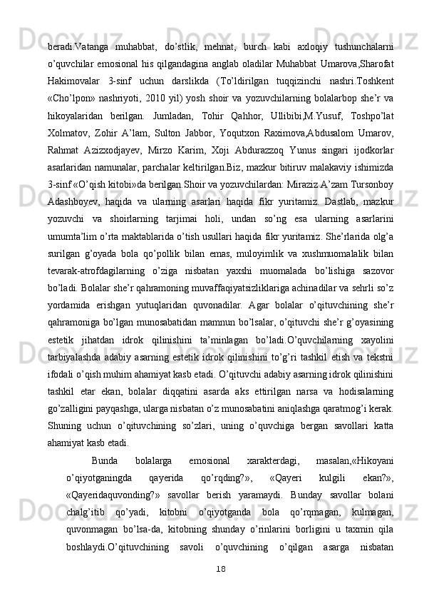 beradi.Vatanga   muhabbat,   do’stlik,   mehnat,   burch   kabi   axloqiy   tushunchalarni
o’quvchilar   emosional   his   qilgandagina   anglab   oladilar   Muhabbat   Umarova,Sharofat
Hakimovalar   3-sinf   uchun   darslikda   (To’ldirilgan   tuqqizinchi   nashri.Toshkent
«Cho’lpon»   nashriyoti,   2010   yil)   yosh   shoir   va   yozuvchilarning   bolalarbop   she’r   va
hikoyalaridan   berilgan.   Jumladan,   Tohir   Qahhor,   Ullibibi,M.Yusuf,   Toshpo’lat
Xolmatov,   Zohir   A’lam,   Sulton   Jabbor,   Yoqutxon   Raximova,Abdusalom   Umarov,
Rahmat   Azizxodjayev,   Mirzo   Karim,   Xoji   Abdurazzoq   Yunus   singari   ijodkorlar
asarlaridan namunalar, parchalar keltirilgan.Biz, mazkur  bitiruv malakaviy ishimizda
3-sinf «O’qish kitobi»da berilgan.Shoir va yozuvchilardan: Miraziz A’zam Tursonboy
Adashboyev,   haqida   va   ularning   asarlari   haqida   fikr   yuritamiz.   Dastlab,   mazkur
yozuvchi   va   shoirlarning   tarjimai   holi,   undan   so’ng   esa   ularning   asarlarini
umumta’lim o’rta maktablarida o’tish usullari haqida fikr yuritamiz. She’rlarida olg’a
surilgan   g’oyada   bola   qo’pollik   bilan   emas,   muloyimlik   va   xushmuomalalik   bilan
tevarak-atrofdagilarning   o’ziga   nisbatan   yaxshi   muomalada   bo’lishiga   sazovor
bo’ladi. Bolalar she’r qahramoning muvaffaqiyatsizliklariga achinadilar va sehrli so’z
yordamida   erishgan   yutuqlaridan   quvonadilar.   Agar   bolalar   o’qituvchining   she’r
qahramoniga bo’lgan munosabatidan mamnun bo’lsalar, o’qituvchi she’r g’oyasining
estetik   jihatdan   idrok   qilinishini   ta’minlagan   bo’ladi.O’quvchilarning   xayolini
tarbiyalashda   adabiy   asarning   estetik   idrok   qilinishini   to’g’ri   tashkil   etish   va   tekstni
ifodali o’qish muhim ahamiyat kasb etadi. O’qituvchi adabiy asarning idrok qilinishini
tashkil   etar   ekan,   bolalar   diqqatini   asarda   aks   ettirilgan   narsa   va   hodisalarning
go’zalligini payqashga, ularga nisbatan o’z munosabatini aniqlashga qaratmog’i kerak.
Shuning   uchun   o’qituvchining   so’zlari,   uning   o’quvchiga   bergan   savollari   katta
ahamiyat kasb etadi.
Bunda   bolalarga   emosional   xarakterdagi,   masalan,«Hikoyani
o’qiyotganingda   qayerida   qo’rqding?»,   «Qayeri   kulgili   ekan?»,
«Qayeridaquvonding?»   savollar   berish   yaramaydi.   Bunday   savollar   bolani
chalg’itib   qo’yadi,   kitobni   o’qiyotganda   bola   qo’rqmagan,   kulmagan,
quvonmagan   bo’lsa-da,   kitobning   shunday   o’rinlarini   borligini   u   taxmin   qila
boshlaydi.O’qituvchining   savoli   o’quvchining   o’qilgan   asarga   nisbatan
18 