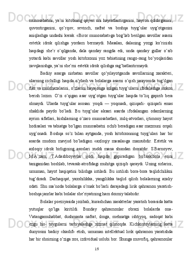 munosabatini, ya’ni kitobning qayeri uni hayratlantirganini, hayron qoldirganini,
quvontirganini,   qo’rquv,   sevinch,   nafrat   va   boshqa   tuyg’ular   uyg’otganini
aniqlashga undashi kerak. «Biror munosabat»ga bog’lab berilgan savollar asarni
estetik   idrok   qilishga   yordam   bermaydi.   Masalan,   dalaning   yozgi   ko’rinishi
haqidagi   she’r   o’qilganda,   dala   qanday   rangda   edi,   unda   qanday   gullar   o’sib
yotardi   kabi   savollar   yosh   kitobxonni   yoz   tabiatining   rango-rang   bo’yoqlaridan
zavqlanishga, ya’ni she’rni estetik idrok qilishga rag’batlantirmaydi. 
Badiiy   asarga   nisbatan   savollar   qo’yilayotganda   savollarning   xarakteri,
ularning izchilligi haqida o’ylash va bolalarga asarni o’qish jarayonida tug’ilgan
fikr va mulohazalarini, o’zlarini hayajonga solgan tuyg’ularni ifodalashga imkon
berish   lozim.   O’zi   o’qigan   asar   uyg’otgan   tuyg’ular   haqida   to’liq   gapirib   bera
olmaydi.   Ularda   tuyg’ular   asosan:   yoqdi   —   yoqmadi,   qiziqarli-   qiziqarli   emas
shaklida   paydo   bo’ladi.   Bu   tuyg’ular   aksari   asarda   ifodalangan   odamlarning
ayrim   sifatlari,   kishilarning   o’zaro   munosabatlari,   xulq-atvorlari,   ijtimony   hayot
hodisalari va tabiatga bo’lgan munosabatni ochib beradigan asar mazmuni orqali
uyg’onadi.   Boshqa   so’z   bilan   aytganda,   yosh   kitobxonning   tuyg’ulari   har   bir
asarda   mudom   mavjud   bo’ladigan   «axloqiy   masala»ga   mansubdir.   Estetik   va
axloqiy   idrok   birligining   asoslari   xuddi   mana   shundan   iboratdir.   S.Barnoyev,
M.A’zam,   T.Adashboyevlar   ijodi   haqida   gapiradigan   bo’lsak,bola   esini
taniganidan  boshlab,  tevarak-atrofidagi   muhitga qiziqib  qaraydi. Uning  sirlarini,
umuman,   hayot   haqiqatini   bilishga   intiladi.   Bu   intilish   bora-bora   taqlidchilikni
tug’diradi.   Darhaqiqat,   yaxshilikka,   yangilikka   taqlid   qilish   bolalarning   azaliy
odati. Shu ma’noda bolalarga o’rnak bo’larli darajadagi lirik qahramon yaratish-
boshqa janrlar kabi bolalar she’riyatining ham doimiy talabidir.
Bolalar poeziyasida jozibali, kurashchan xarakterlar yaratish borasida katta
yutuqlar   qo’lga   kiritildi.   Bunday   qahramonlar   obrazi   bolalarda   ona-
Vatangamuhabbat,   dushmanta   nafrat,   ilmga,   mehnatga   ishtiyoq,   sadoqat   kabi
ezgu   his-   tuygularni   tarbiyalashga   xizmat   qilmoqda.   Kichkintoylarning   katta
dunyosini   badiiy   «kashf»   etish,   umuman   intellektual   lirik   qahramon   yaratishda
har bir shoirning o’ziga xos, izdividual uslubi bor. Shunga muvofiq, qahramonlar
19 