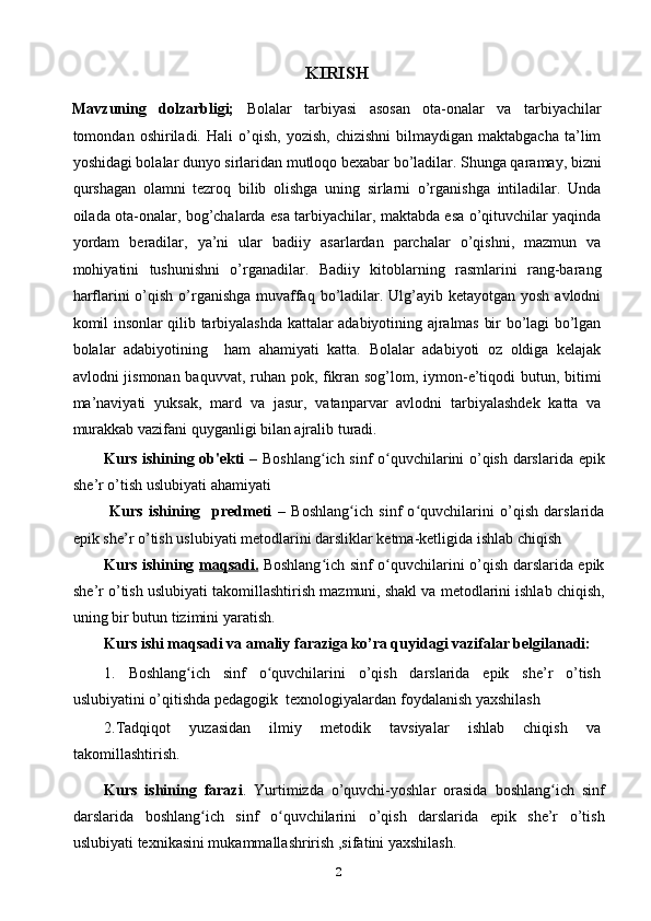 KIRISH 
Mavzuning   dolzarbligi;   Bolalar   tarbiyasi   asosan   ota-onalar   va   tarbiyachilar
tomondan  oshiriladi.   Hali   o’qish,   yozish,   chizishni   bilmaydigan  maktabgacha   ta’lim
yoshidagi bolalar dunyo sirlaridan mutloqo bexabar bo’ladilar. Shunga qaramay, bizni
qurshagan   olamni   tezroq   bilib   olishga   uning   sirlarni   o’rganishga   intiladilar.   Unda
oilada ota-onalar, bog’chalarda esa tarbiyachilar, maktabda esa o’qituvchilar yaqinda
yordam   beradilar,   ya’ni   ular   badiiy   asarlardan   parchalar   o’qishni,   mazmun   va
mohiyatini   tushunishni   o’rganadilar.   Badiiy   kitoblarning   rasmlarini   rang-barang
harflarini o’qish o’rganishga muvaffaq bo’ladilar. Ulg’ayib ketayotgan yosh avlodni
komil insonlar qilib tarbiyalashda kattalar adabiyotining ajralmas bir bo’lagi bo’lgan
bolalar   adabiyotining     ham   ahamiyati   katta.   Bolalar   adabiyoti   oz   oldiga   kelajak
avlodni jismonan baquvvat, ruhan pok, fikran sog’lom, iymon-e’tiqodi  butun, bitimi
ma’naviyati   yuksak,   mard   va   jasur,   vatanparvar   avlodni   tarbiyalashdek   katta   va
murakkab vazifani quyganligi bilan ajralib turadi. 
Kurs ishining ob'ekti –   Boshlang ich sinf o quvchilarini o’qish darslarida epikʻ ʻ
she’r o’tish uslubiyati  ahamiyati
  Kurs   ishining     predmeti   –   Boshlang ich   sinf   o quvchilarini   o’qish   darslarida	
ʻ ʻ
epik she’r o’tish uslubiyati   metodlarini darsliklar ketma-ketligida ishlab chiqish  
Kurs ishining   maqsadi.   Boshlang ich sinf o quvchilarini o’qish darslarida epik	
ʻ ʻ
she’r o’tish uslubiyati  takomillashtirish  mazmuni, shakl va metodlarini ishlab chiqish,
uning bir butun tizimini yaratish. 
Kurs ishi maqsadi va amaliy faraziga ko’ra quyidagi vazifalar belgilanadi: 
1.   Boshlang ich   sinf   o quvchilarini   o’qish   darslarida   epik   she’r   o’tish	
ʻ ʻ
uslubiyatini o’qitishda  pedagogik  texnologiyalardan  foydalanish  yaxshilash 
2. Tadqiqot   yuzasidan   ilmiy   metodik   tavsiyalar   ishlab   chiqish   va
takomillashtirish. 
Kurs   ishining   farazi .   Yurtimizda   o’quvchi-yoshlar   orasida   boshlang ich   sinf	
ʻ
darslarida   boshlang ich   sinf   o quvchilarini   o’qish   darslarida   epik   she’r   o’tish	
ʻ ʻ
uslubiyati  texnikasini mukammallashrirish ,sifatini yaxshilash.  
2 