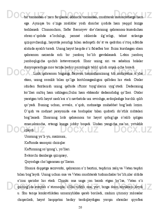 bir tomondan o’zaro farqlansa, ikkinchi tomondan, mushtarak xususiyatlarga ham
ega.   Ayniqsa   bu   o’ziga   xosliklar   yosh   shoirlar   ijodida   ham   yaqqol   kuzga
tashlanadi.   Chunonchim,   Safar   Barnoyev   she’rlarining   qahramoni-kurashchan
obraz-o’qishda   a’lochiligi,   jamoat   ishlarida   ilg’orligi,   tabiat   sirlariga
qiziquvchanligi, hayotda jasurligi bilan sadoqatli do’st va qadrdon o’rtoq sifatida
alohida ajralib turadi. Uning hayot haqida o’z falsafasi bor. Bizni kurshagan olam
qahramon   nazarida   sirli   bir   jumboq   bo’lib   gavdalanadi.   Lekin   jumboq
jumboqligicha   qochib   ketavermaydi.   Shoir   uning   siri   va   sababini   bolalar
dunyoqarashiga mos tarzda badiiy psixologik tahlil qilish orqali ocha boradi. 
Lirik   qahramon   bugungi   farovon   turmushimizning   tub   mohiyatini   o’ylar
ekan,   uning   osonlik   bilan   qo’lga   kiritilmaganligini   qalbdan   his   etadi.   Otalar
ishidan   faxrlanish   uning   qalbida   iftixor   tuyg’ularini   uyg’otadi:   Dadamning
ko’llari   miltiq   ham   ushlagan,Gulni   ham   ekkandir   dadamshshg   qo’llari.   Otalar
yaratgan totli hayot nash’asi o’z navbatida uni sevishga, ardoqlashga burchli qilib
qo’yadi.   Buning   uchun,   avvalo,   o’qish,   mehnatga   muhabbat   bog’lash   lozim.
O’qish   va   mehnat   jarayonida   esa   boshqalar   bilan   qudratli   do’stlik   rishtalari
bog’lanadi.   Shoirning   lirik   qahramoni   tor   hayot   qobig’iga   o’ralib   qolgan
emas,aksincha,   ertangi   kunga   jiddiy   boqadi.   Undan   yangicha   ma’no,   yetuklik
izlaydi: 
        Umrning yo’li-yu, mazmuni,
Kaftimda sanoqsiz chiziqlar.
Kaftimning so’qmog’i, yo’llari.
Bekorchi damlarga qiziqmay,
Quyoshga cho’zganman qo’llarim.
Shunisi diqqatga sazovorki, qahramon o’z baxtini, taqdirini xalq va Vatan taqdiri
bilan bog’laydi. Uning uchun ona va Vatan mushtarak tushunchalar bo’lib,ular oldida
o’zini   qarzdor   his   etadi.   Chunki   ona   unga   jon   baxsh   etgan   bo’lsa,   Vatan   o’z
quchog’ida avaylab o’stirmoqda. «Shu tufayli ona, yurt, bizga doim suyuksiz»,deydi
u.   Shu   tariqa   konkretlikdan   umumiylikka   qarab   boriladi,   muhim   ijtimoiy   xulosalar
chiqariladi,   hayot   haqiqatini   badiiy   tasdiqlaydigan   yorqin   obrazlar   qiyofasi
20 