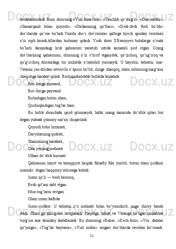 tavdalantiriladi. Buni shoirning «Yuz dona lola», «Tinchlik qo’shig’i», «Ona madhi»,
«Samarqand   bilan   quyosh»,   «Dadamning   qo’llari»,   «Dedi-dedi   fosh   bo’ldi»
she’rlarida   qo’rsa   bo’ladi.Yaxshi   she’r   she’rxonlar   qalbiga   hyech   qanday   vositasiz
o’zi   oqib   kiradi,tillardan   tushmay   qoladi.   Yosh   shoir   S.Barnoyev   bolalarga   o’rnak
bo’larli   darajadagi   lirik   qahramon   yaratish   ustida   samarali   ijod   etgan.   Uning
she’rlarining   qahramoni,   shoirning   o’zi   e’tirof   etganidek,   qo’zichoq,   qo’ng’iroq   va
qo’g’irchoq   doirasidagi   tor   muhitda   o’ralashib   yurmaydi.   U   hayotni,   tabiatni,   ona-
Vatanni jon-dilidan sevuvchi o’spirin bo’lib, ilmga chanqoq, olam oirlariiing mag’zini
chaqishga harakat qiladi. Borliqnidialektik birlikda kuzatadi:
Biri-biriga monand,
Biri-biriga payvand.
Birlashgan butun olam,
Quchoqlashgan tog’lar ham.
Bu   birlik   shunchaki   qayd   qilinmaydi,   balki   uning   zamirida   do’stlik   iplari   bor
degan yuksak ijtimoiy ma’no chiqariladi:
Quyosh bobo himmati,
Daryolarning qudrati,
Shamolning harakati,
Ona yerning mehnati
Ulkan do’stlik hurmati.
Qahramon   hayot   va   taraqqiyot   haqida   falsafiy   fikr   yuritib,   butun   olam   ijodkori
insondir, degan haqqoniy xulosaga keladi:
Inson qo’li — besh barmoq,
Besh qit’ani zabt etgan.
Muz-tog’larni eritgan.
Olam inson kaftida.
Inson-ijodkor.   U   tabiatni   o’z   mehnati   bilan   bo’ysundirib,   unga   chiroy   baxsh
etadi.   Olam   go’zalligidan   zavqlanadi.   Hayotga,   tabiat   va   Vatanga   bo’lgan   muhabbat
tuyg’usi   ana   shunday   shakllanadi.   Bu   shoirning   «Bahs»,   «Kech   kuz»,   «Yur,   dalalar
qo’yniga»,   «Tog’lar   bayrami»,   «Yurt   mehri»   singari   she’rlarida   ravshan   ko’rinadi.
21 