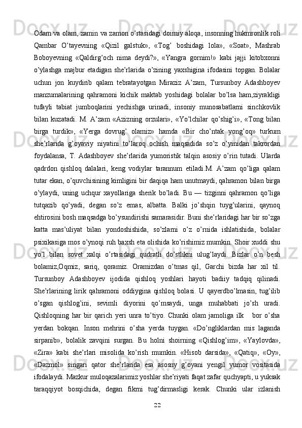 Odam va olam, zamin va zamon o’rtasidagi doimiy aloqa, insonning hukmronlik roli
Qambar   O’tayevning   «Qizil   galstuk»,   «Tog’   boshidagi   lola»,   «Soat»,   Mashrab
Boboyevning   «Qaldirg’och   nima   deydi?»,   «Yangra   gornim!»   kabi   jajji   kitobxonni
o’ylashga   majbur   etadigan   she’rlarida   o’zining   yaxshigina   ifodasini   topgan.   Bolalar
uchun   jon   kuydirib   qalam   tebratayotgan   Miraziz   A’zam,   Tursunboy   Adashboyev
manzumalarining   qahramoni   kichik   maktab   yoshidagi   bolalar   bo’lsa   ham,ziyrakligi
tufayli   tabiat   jumboqlarini   yechishga   urinadi,   insoniy   munosabatlarni   sinchkovlik
bilan   kuzatadi.   M.   A’zam   «Azizning   orzulari»,   «Yo’lchilar   qo’shig’i»,   «Tong   bilan
birga   turdik»,   «Yerga   dovrug’   olamiz»   hamda   «Bir   cho’ntak   yong’oq»   turkum
she’rlarida   g’oyaviy   niyatini   to’laroq   ochish   maqsadida   so’z   o’yinidan   takrordan
foydalansa,   T.   Adashboyev   she’rlarida   yumoristik   talqin   asosiy   o’rin   tutadi.   Ularda
qadrdon   qishloq   dalalari,   keng   vodiylar   tarannum   etiladi.M.   A’zam   qo’liga   qalam
tutar ekan, o’quvchisining kimligini bir daqiqa ham unutmaydi, qahramon bilan birga
o’ylaydi,   uning   uchqur   xayollariga   sherik   bo’ladi.   Bu   —   tizginni   qahramon   qo’liga
tutqazib   qo’yadi,   degan   so’z   emas,   albatta.   Balki   jo’shqin   tuyg’ularini,   qaynoq
ehtirosini bosh maqsadga bo’ysundirishi samarasidir. Buni she’rlaridagi har bir so’zga
katta   mas’uliyat   bilan   yondoshishida,   so’zlarni   o’z   o’rnida   ishlatishida,   bolalar
psixikasiga mos o’ynoqi ruh baxsh eta olishida ko’rishimiz mumkin. Shoir xuddi shu
yo’l   bilan   sovet   xalqi   o’rtasidagi   qudratli   do’stlikni   ulug’laydi.   Bizlar   o’n   besh
bolamiz,Oqmiz,   sariq,   qoramiz.   Oramizdan   o’tmas   qil,   Garchi   bizda   har   xil   til.
Tursunboy   Adashboyev   ijodida   qishloq   yoshlari   hayoti   badiiy   tadqiq   qilinadi.
She’rlarining   lirik   qahramoni   oddiygina   qishloq   bolasi.   U   qayerdbo’lmasin,   tug’ilib
o’sgan   qishlog’ini,   sevimli   diyorini   qo’msaydi,   unga   muhabbati   jo’sh   uradi.
Qishloqning   har   bir   qarich   yeri   unra   to’tiyo.   Chunki   olam   jamoliga   ilk       bor   o’sha
yerdan   bokqan.   Inson   mehrini   o’sha   yerda   tuygan.   «Do’ngliklardan   mis   laganda
sirpanib»,   bolalik   zavqini   surgan.   Bu   holni   shoirning   «Qishlog’im»,   «Yaylovda»,
«Zira»   kabi   she’rlari   misolida   ko’rish   mumkin.   «Hisob   darsida»,   «Qatiq»,   «Oy»,
«Dazmol»   singari   qator   she’rlarida   esa   asosny   g’oyani   yengil   yumor   vositasida
ifodalaydi. Mazkur muloqazalarimiz yoshlar she’riyati faqat zafar quchyapti, u yuksak
taraqqiyot   bosqichida,   degan   fikrni   tug’dirmasligi   kerak.   Chunki   ular   izlanish
22 