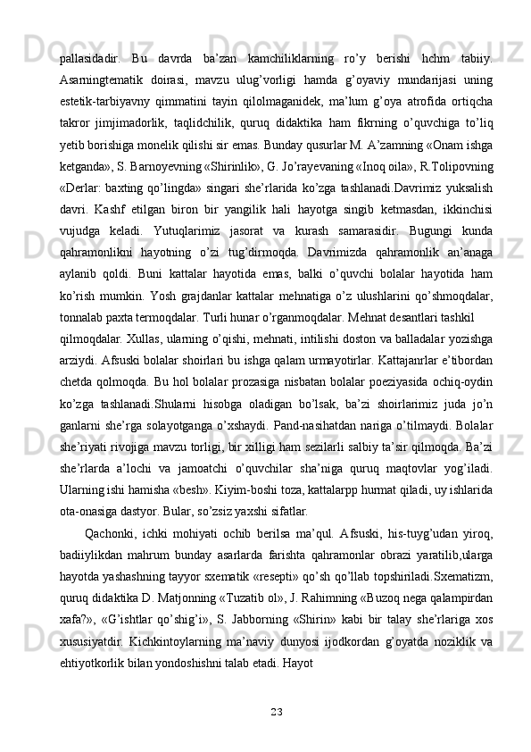 pallasidadir.   Bu   davrda   ba’zan   kamchiliklarning   ro’y   berishi   hchm   tabiiy.
Asarningtematik   doirasi,   mavzu   ulug’vorligi   hamda   g’oyaviy   mundarijasi   uning
estetik-tarbiyavny   qimmatini   tayin   qilolmaganidek,   ma’lum   g’oya   atrofida   ortiqcha
takror   jimjimadorlik,   taqlidchilik,   quruq   didaktika   ham   fikrning   o’quvchiga   to’liq
yetib borishiga monelik qilishi sir emas. Bunday qusurlar M. A’zamning «Onam ishga
ketganda», S. Barnoyevning «Shirinlik», G. Jo’rayevaning «Inoq oila», R.Tolipovning
«Derlar:   baxting qo’lingda» singari   she’rlarida  ko’zga tashlanadi.Davrimiz  yuksalish
davri.   Kashf   etilgan   biron   bir   yangilik   hali   hayotga   singib   ketmasdan,   ikkinchisi
vujudga   keladi.   Yutuqlarimiz   jasorat   va   kurash   samarasidir.   Bugungi   kunda
qahramonlikni   hayotning   o’zi   tug’dirmoqda.   Davrimizda   qahramonlik   an’anaga
aylanib   qoldi.   Buni   kattalar   hayotida   emas,   balki   o’quvchi   bolalar   hayotida   ham
ko’rish   mumkin.   Yosh   grajdanlar   kattalar   mehnatiga   o’z   ulushlarini   qo’shmoqdalar,
tonnalab paxta termoqdalar. Turli hunar o’rganmoqdalar. Mehnat desantlari tashkil
qilmoqdalar. Xullas, ularning o’qishi, mehnati, intilishi doston va balladalar yozishga
arziydi. Afsuski bolalar shoirlari bu ishga qalam urmayotirlar. Kattajanrlar e’tibordan
chetda qolmoqda. Bu hol  bolalar  prozasiga  nisbatan bolalar poeziyasida  ochiq-oydin
ko’zga   tashlanadi.Shularni   hisobga   oladigan   bo’lsak,   ba’zi   shoirlarimiz   juda   jo’n
ganlarni   she’rga   solayotganga   o’xshaydi.   Pand-nasihatdan   nariga   o’tilmaydi.   Bolalar
she’riyati rivojiga mavzu torligi, bir xilligi ham sezilarli salbiy ta’sir qilmoqda. Ba’zi
she’rlarda   a’lochi   va   jamoatchi   o’quvchilar   sha’niga   quruq   maqtovlar   yog’iladi.
Ularning ishi hamisha «besh». Kiyim-boshi toza, kattalarpp hurmat qiladi, uy ishlarida
ota-onasiga dastyor. Bular, so’zsiz yaxshi sifatlar.
Qachonki,   ichki   mohiyati   ochib   berilsa   ma’qul.   Afsuski,   his-tuyg’udan   yiroq,
badiiylikdan   mahrum   bunday   asarlarda   farishta   qahramonlar   obrazi   yaratilib,ularga
hayotda yashashning tayyor sxematik «resepti» qo’sh qo’llab topshiriladi.Sxematizm,
quruq didaktika D. Matjonning «Tuzatib ol», J. Rahimning «Buzoq nega qalampirdan
xafa?»,   «G’ishtlar   qo’shig’i»,   S.   Jabborning   «Shirin»   kabi   bir   talay   she’rlariga   xos
xususiyatdir.   Kichkintoylarning   ma’naviy   dunyosi   ijodkordan   g’oyatda   noziklik   va
ehtiyotkorlik bilan yondoshishni talab etadi. Hayot
23 