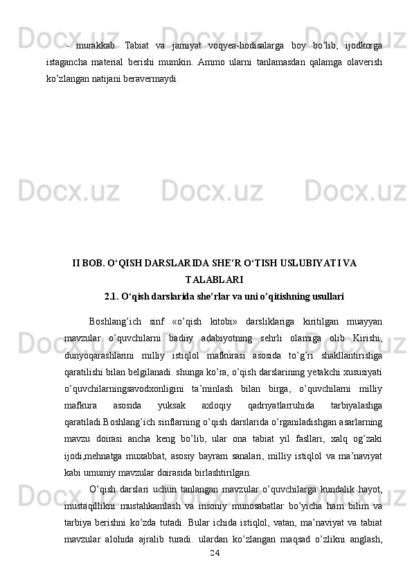 -   murakkab.   Tabiat   va   jamiyat   voqyea-hodisalarga   boy   bo’lib,   ijodkorga
istagancha   material   berishi   mumkin.   Ammo   ularni   tanlamasdan   qalamga   olaverish
ko’zlangan natijani beravermaydi.
II   B OB.  O‘QISH DARSLARIDA SHE’R O‘TISH USLUBIYAT I VA
TALABLARI
2.1 .   O‘qish darslarida she’rlar va uni o’qitishning usullari
Boshlang’ich   sinf   «o’qish   kitobi»   darsliklariga   kiritilgan   muayyan
mavzular   o’quvchilarni   badiiy   adabiyotning   sehrli   olamiga   olib   Kirishi,
dunyoqarashlarini   milliy   istiqlol   mafkurasi   asosida   to’g’ri   shakllantirishga
qaratilishi bilan belgilanadi. shunga ko’ra, o’qish darslarining yetakchi xususiyati
o’quvchilarningsavodxonligini   ta’minlash   bilan   birga,   o’quvchilarni   milliy
mafkura   asosida   yuksak   axloqiy   qadriyatlarruhida   tarbiyalashga
qaratiladi.Boshlang’ich sinflarning o’qish darslarida o’rganiladishgan asarlarning
mavzu   doirasi   ancha   keng   bo’lib,   ular   ona   tabiat   yil   fasllari,   xalq   og’zaki
ijodi,mehnatga   muxabbat,   asosiy   bayram   sanalari,   milliy   istiqlol   va   ma’naviyat
kabi umumiy mavzular doirasida birlashtirilgan. 
O’qish   darslari   uchun   tanlangan   mavzular   o’quvchilarga   kundalik   hayot,
mustaqillikni   mustahkamlash   va   insoniy   munosabatlar   bo’yicha   ham   bilim   va
tarbiya   berishni   ko’zda   tutadi.   Bular   ichida   istiqlol,   vatan,   ma’naviyat   va   tabiat
mavzular   alohida   ajralib   turadi.   ulardan   ko’zlangan   maqsad   o’zlikni   anglash,
24 