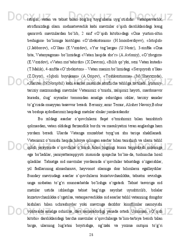 istiqlol,   vatan   va   tabiat   bilan   bog’liq   tuyg’ularni   uyg’otishdir.   Vatanparvarlik,
atrofimizdagi   olam.   mehnatsevarlik   kabi   mavzular   o’qish   darsliklaridagi   keng
qamrovli   mavzulardan   bo’lib,   2   sinf   «O’qish   kitobi»dagi   «Ona   yurtim-oltin
beshigim»   bo’limiga   kiritilgan   «O’zbekistonim»   (H.Imonberdiyev),   «Istiqlol»
(J.Jabborov),   «O’lka»   (E.Voxidov),   «Yur   tog’larga»   (U.Nosir),   3-sinfda   «Ona
bita, Vatanyagona» bo’limidagi «Vatan haqida she’r» (A.Avloniy), «O’zbegim»
(E.Voxidov), «Vatan mo’tabirdir» (X.Davron), «Bilib qo’yki, seni Vatan kutadi»
(T.Malik), 4-sinfda «O’zbekiston» - Vatan manim bo’limidagi «Serquyosh o’lka»
(Z.Diyor),   «Iqboli   buyuksan»   (A.Oripov),   «Toshkentnoma»   (M.(Shayxzoda),
«Xarita» (N.Norqobil) kabi asarlar misolida atroflicha tahlilga tortiladi. Ijtimoiy-
tarixiy  mazmundagi   mavzular  Vatanimiz   o’tmishi,  xalqimiz  hayoti,  mardonavor
kurashi,   ilug’   siymolar   tomonidan   amalga   oshirilgan   ishlar,   tarixiy   sanalar
to’g’risida muayyan tasavvur beradi. Beruniy, amir Temur, Alisher Navoiy,Bobur
va boshqa ajdodlarimiz haqidagi matnlar shular jumlasidandir.
Bu   xildagi   asarlar   o’quvchilarni   faqat   o’tmishimiz   bilan   tanishtirib
qolmasdan, vatan oldidagi farzandlik burchi va masuliyatini teran anglashga ham
yordam   beradi.   Ularda   Vatanga   muxabbat   tuyg’usi   shu   tariqa   shakllanadi.
Vatanimiz o’timishi haqida hikoya qilingan asarlar bilan tanishish va ularni tahlil
qilish   jarayonida   o’quvchilar   o’tmish   bilan   bugungi   kunni   taqqoslash   imkoniga
ega   bo’ladilar,   jamiyattaraqqiyoti   xususida   qisqacha   bo’lsa-da,   tushuncha   hosil
qiladilar.   Tabiatga   oid   mavzular   yordamida   o’quvchilar   tabiatdagi   o’zgarishlar,
yil   fasllarining   almashinuvi,   hayvonot   olamiga   doir   bilimlarni   egallaydilar.
Bunday   mavzudagi   asarlar   o’quvchilarni   kuzatuvchanlikka,   tabiatni   sevishga.
unga   nisbatan   to’g’ri   munosabatda   bo’lishga   o’rgatadi.   Tabiat   tasviriga   oid
matnlar   ustida   ishlashga   tabiat   bag’riga   sayohat   uyushtirilib,   bolalar
kuzatuvchanlikka o’rgatilsa, vatanparvarlikka oid asarlar tahlil vatanning dongdor
kishilari   bilan   uchrashuvlar   yoki   mavzuga   daxldor   kinofilmlar   namoyishi
vositasida amalga oshirilsa, dars samaradorligi yanada ortadi. Umuman, «O’qish
kitobi» darsliklaridagi barcha mavzular o’quvchilarga ta’lim-tarbiya berish bilan
birga,   ularning   lug’atini   boyitishga,   og’zaki   va   yozma   nutqini   to’g’ri
25 