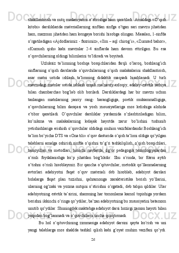 shakllantirish va nutq madaniyatini o’stirishga ham qaratiladi. Amaldagi «O’qish
kitobi»   darsliklarida   materiallarning   sinfdan   sinfga   o’tgan   sari   mavzu   jihatidan
ham, mazmun jihatidan ham kengaya borishi hisobga olingan. Masalan, 1-sinfda
o’rgatiladigan «Ajdodlarimiz - faxrimiz», «Ilm – aql chirog’i», «Zumrad bahor»,
«Kumush   qish»   kabi   mavzular   2-4   sinflarda   ham   davom   ettirilgan.   Bu   esa
o’quvchilarning oldingi bilimlarini to’ldiradi va boyitadi.
  Uzluksiz   ta’limning   boshqa   bosqichlaridan   farqli   o’laroq,   boshlang’ich
sinflarning   o’qish   darslarida   o’quvchilarning   o’qish   malakalarini   shakllantirish,
asar   matni   ustida   ishlash   ta’limning   didaktik   maqsadi   hisoblanadi.   U   turli
mavzudagi matnlar ustida ishlash orqali ma’naviy-axloqiy, adabiy-estetik tarbiya
bilan   chambarchas   bog’lab   olib   boriladi.   Darsliklardagi   har   bir   mavzu   uchun
tanlangan   matnlarning   janriy   rang-   barangligiga,   poetik   mukammalligiga,
o’quvchilarning   bilim   darajasi   va   yosh   xususiyatlariga   mos   kelishiga   alohida
e’tibor   qaratiladi.   O’quvchilar   darsliklar   yordamida   o’zlashtiriladigan   bilim,
ko’nikma   va   malakalarning   kelajak   hayotda   zarur   bo’lishini   tushunib
yetishishlariga erishish o’quvchilar oldidagi muhim vazifalardandir.Boshlang’ich
ta’lim bo’yicha DTS va «Ona tili» o’quv dasturida o’qish ta’limi oldiga qo’yilgan
talablarni amalga oshirish sinfda o’qishni to’g’ri tashkilqilish, o’qish bosqichlari,
tamoyillari   va   metodlari,   birinchi   navbatda,   ilg’or   pedagogik   texnologiyalardan
o’rinli   foydalanishga   ko’p   jihatdan   bog’likdir.   Shu   o’rinda,   bir   fikrni   aytib
o’tishni  o’rinli  hisoblaymiz.  Bir  qancha o’qituvchilar, metodik qo’llanmalarning
avtorlari   adabiyotni   faqat   o’quv   materiali   deb   hisoblab,   adabiyot   darslari
bolalarga   faqat   plan   tuzishni,   qahramonga   xarakteristika   berish   yo’llarini,
ularning og’zaki  va yozma  nutqini  o’stirishni  o’rgatadi,  deb talqin qildilar. Ular
adabiyotning estetik ta’sirini, shaxsning har tomonlama kamol topishiga yordam
berishni ikkinchi o’ringa qo’ydilar, ba’zan adabiyotning bu xususiyatini batamom
unutib qo’ydilar. Shuningdek maktabga adabiyot darsi hozirgi zamon hayoti bilan
yaqndan bog’lanmadi va o’quvchilarni uncha qiziqtirmadi. 
Bu   hol   o’qituvchining   zimmasiga   adabiyot   darsini   qayta   ko’rish   va   uni
yangi   talablarga   mos   shaklda   tashkil   qilish   kabi   g’oyat   muhim   vazifani   qo’ydi.
26 