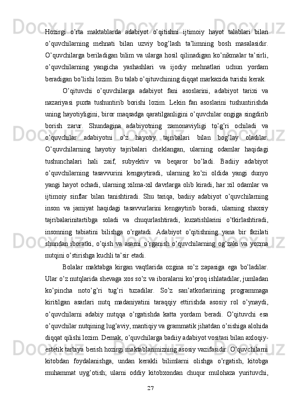 Hozirgi   o’rta   maktablarda   adabiyot   o’qitishni   ijtimoiy   hayot   talablari   bilan
o’quvchilarning   mehnati   bilan   uzviy   bog’lash   ta’limning   bosh   masalasidir.
O’quvchilarga beriladigan bilim  va ularga hosil  qilinadigan ko’nikmalar  ta’sirli,
o’quvchilarning   yangicha   yashashlari   va   ijodiy   mehnatlari   uchun   yordam
beradigan bo’lishi lozim. Bu talab o’qituvchining diqqat markazida turishi kerak. 
O’qituvchi   o’quvchilarga   adabiyot   fani   asoslarini,   adabiyot   tarixi   va
nazariyasi   puxta   tushuntirib   borishi   lozim.   Lekin   fan   asoslarini   tushuntirishda
uning hayotiyligini, biror maqsadga qaratilganligini o’quvchilar ongiga singdirib
borish   zarur.   Shundagina   adabiyotning   zamonaviyligi   to’g’ri   ochiladi   va
o’quvchilar   adabiyotni   o’z   hayotiy   tajribalari   bilan   bog’lay   oladilar.
O’quvchilarning   hayotiy   tajribalari   cheklangan,   ularning   odamlar   haqidagi
tushunchalari   hali   zaif,   subyektiv   va   beqaror   bo’ladi.   Badiiy   adabiyot
o’quvchilarning   tasavvurini   kengaytiradi,   ularning   ko’zi   oldida   yangi   dunyo
yangi   hayot   ochadi,   ularning   xilma-xil   davrlarga   olib   kiradi,   har   xil   odamlar   va
ijtimoiy   sinflar   bilan   tanishtiradi.   Shu   tariqa,   badiiy   adabiyot   o’quvchilarning
inson   va   jamiyat   haqidagi   tasavvurlarini   kengaytirib   boradi,   ularning   shaxsiy
tajribalarinitartibga   soladi   va   chuqurlashtiradi,   kuzatishlarini   o’tkirlashtiradi,
insonning   tabiatini   bilishga   o’rgatadi.   Adabiyot   o’qitishning   yana   bir   fazilati
shundan   iboratki,   o’qish   va   asarni   o’rganish   o’quvchilarning   og’zaki   va   yozma
nutqini o’stirishga kuchli ta’sir etadi.
Bolalar   maktabga   kirgan   vaqtlarida   ozgina   so’z   zapasiga   ega   bo’ladilar.
Ular o’z nutqlarida shevaga xos so’z va iboralarni ko’proq ishlatadilar, jumladan
ko’pincha   noto’g’ri   tug’ri   tuzadilar.   So’z   san’atkorlarining   programmaga
kiritilgan   asarlari   nutq   madaniyatini   taraqqiy   ettirishda   asosiy   rol   o’ynaydi,
o’quvchilarni   adabiy   nutqqa   o’rgatishda   katta   yordam   beradi.   O’qituvchi   esa
o’quvchilar nutqining lug’aviy, mantiqiy va grammatik jihatdan o’sishiga alohida
diqqat qilishi lozim. Demak, o’quvchilarga badiiy adabiyot vositasi bilan axloqiy-
estetik tarbiya berish hozirgi maktablarimizning asosiy vazifasidir. O’quvchilarni
kitobdan   foydalanishga,   undan   kerakli   bilimlarni   olishga   o’rgatish,   kitobga
muhammat   uyg’otish;   ularni   oddiy   kitobxondan   chuqur   mulohaza   yurituvchi,
27