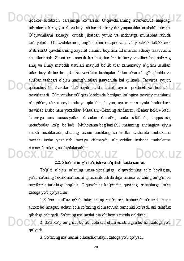 ijodkor   kitobxon   darajasiga   ko’tarish.   O’quvchilarning   atrof-muhit   haqidagi
bilimlarini kengaytirish va boyitish hamda ilmiy dunyoqarashlarini shakllantirish.
O’quvchilarni   axloqiy,   estetik   jihatdan   yutuk   va   mehnatga   muhabbat   ruhida
tarbiyalash.   O’quvchilarning   bog’lanishni   nutqini   va   adabiy-estetik   tafakkurini
o’stirish.O’quvchilarning xayolot olamini boyitish. Elementar adabiy tasavvurini
shakllantirish.   Shuni   unutmaslik   kerakki,   har   bir   ta’limiy   vazifani   bajarishning
aniq   va   ilmiy   metodik   usullari   mavjud   bo’lib   ular   zamonaviy   o’qitish   usullari
bilan   boyitib   borilmoqda.   Bu   vazifalar   boshqalari   bilan   o’zaro   bog’liq   holda   va
sinfdan   tashqari   o’qish   mashg’ulotlari   jarayonida   hal   qilinadi.   Tasvirda   syujet,
qatnashuvchi   shaxslar   bo‘lmaydi;   unda   tabiat,   ayrim   predmet   va   hodisalar
tasvirlanadi. O’quvchilar «O’qish kitobi»da berilgan ko‘pgina tasviriy matnlarni
o‘qiydilar,   ularni   qayta   hikoya   qiladilar,   bayon,   ayrim   narsa   yoki   hodisalarni
tasvirlab insho ham yozadilar. Masalan, «Bizning sinfimiz», «Bahor keldi» kabi.
Tasvirga   xos   xususiyatlar   shundan   iboratki,   unda   sifatlash,   taqqoslash,
metaforalar   ko‘p   bo‘ladi.   Muhokama   bog‘lanishli   matnning   anchagina   qiyin
shakli   hisoblanadi,   shuning   uchun   boshlang‘ich   sinflar   dasturida   muhokama
tarzida   insho   yozdirish   tavsiya   etilmaydi;   o‘quvchilar   inshoda   muhokama
elementlaridangina foydalanadilar. 
2.2. She’rni to’g’ri o’qish va o’qitish katta san’ati
To’g’ri   o’qish   so’zning   uzun-qisqaligiga,   o’quvchining   so’z   boyligiga,
ya’ni so’zning leksik ma’nosini qanchalik bilishishga hamda so’zning bo’g’in va
morfemik   tarkibiga   bog’lik.   O’quvchilar   ko’pincha   quyidagi   sabablarga   ko’ra
xatoga yo’l qo’yadilar:
1.So’zni   talaffuz   qilish   bilan   uning   ma’nosini   tushunish   o’rtasida   ruxta
sintez bo’lmagani uchun bola so’zning oldin tovush tomonini ko’radi, uni talaffuz
qilishga oshiqadi. So’zning ma’nosini esa e’tiboran chetda qoldiradi.
2. So’z ko’p bo’g’inli bo’lib, bola uni oldin eshitmagan bo’lsa, xatoga yo’l
qo’yadi.
3. So’zning ma’nosini bilmaslik tufayli xatoga yo’l qo’yadi.
28