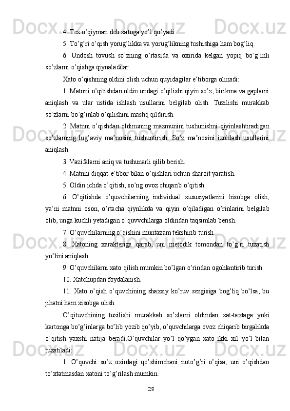 4. Tez o’qiyman deb xatoga yo’l qo’yadi.
5. To’g’ri o’qish yorug’likka va yorug’likning tushishiga ham bog’liq.
6.   Undosh   tovush   so’zning   o’rtasida   va   oxirida   kelgan   yopiq   bo’g’inli
so’zlarni o’qishga qiynaladilar.
Xato o’qishning oldini olish uchun quyidagilar e’tiborga olinadi:
1. Matnni o’qitishdan oldin undagi o’qilishi qiyin so’z, birikma va gaplarni
aniqlash   va   ular   ustida   ishlash   usullarini   belgilab   olish.   Tuzilishi   murakkab
so’zlarni bo’g’inlab o’qilishini mashq qildirish.
2. Matnni o’qishdan oldinuning mazmunini tushunishni  qiyinlashtiradigan
so’zlarning   lug’aviy   ma’nosini   tushuntirish.   So’z   ma’nosini   izohlash   usullarini
aniqlash.
3. Vazifalarni aniq va tushunarli qilib berish.
4. Matnni diqqat-e’tibor bilan o’qishlari uchun sharoit yaratish.
5. Oldin ichda o’qitish, so’ng ovoz chiqarib o’qitish.
6.   O’qitishda   o’quvchilarning   individual   xususiyatlarini   hisobga   olish,
ya’ni   matnni   oson,   o’rtacha   qiynlikda   va   qiyin   o’qiladigan   o’rinlarini   belgilab
olib, unga kuchli yetadigan o’quvvchilarga oldindan taqsimlab berish.
7. O’quvchilarning o’qishini muntazam tekshirib turish.
8.   Xatoning   xarakteriga   qarab,   uni   metodik   tomondan   to’g’ri   tuzatish
yo’lini aniqlash.
9. O’quvchilarni xato qilish mumkin bo’lgan o’rindan ogohlantirib turish.
10. Xatchupdan foydalanish.
11.   Xato   o’qish   o’quvchining   shaxsiy   ko’ruv   sezgisiga   bog’liq   bo’lsa,   bu
jihatni ham xisobga olish.
O’qituvchining   tuzilishi   murakkab   so’zlarni   oldindan   xat-taxtaga   yoki
kartonga bo’g’inlarga bo’lib yozib qo’yib, o’quvchilarga ovoz chiqarib birgalikda
o’qitish   yaxshi   natija   beradi.O’quvchilar   yo’l   qo’ygan   xato   ikki   xil   yo’l   bilan
tuzatiladi:
1.   O’quvchi   so’z   oxirdagi   qo’shimchani   noto’g’ri   o’qisa,   uni   o’qishdan
to’xtatmasdan xatoni to’g’rilash mumkin.
29