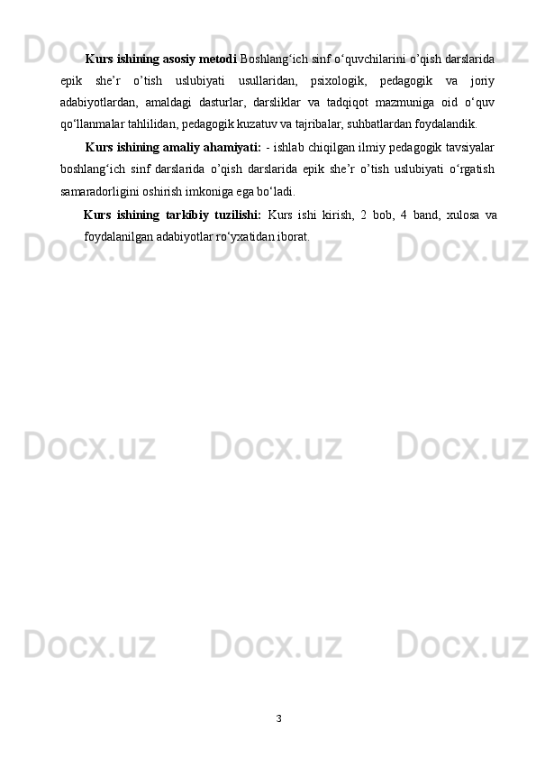 Kurs ishining asosiy metodi   Boshlang ich sinf o quvchilarini o’qish darslaridaʻ ʻ
epik   she’r   o’tish   uslubiyati   usullaridan ,   psixologik,   pedagogik   va   joriy
adabiyotlardan,   amaldagi   dasturlar,   darsliklar   va   tadqiqot   mazmuniga   oid   o‘quv
qo‘llanmalar tahlilidan, pedagogik kuzatuv va tajribalar, suhbatlardan foydalandik. 
Kurs ishining amaliy ahamiyati:   - ishlab chiqilgan ilmiy pedagogik tavsiyalar
boshlang ich   sinf   darslarida  	
ʻ o’qish   darslarida   epik   she’r   o’tish   uslubiyati   o rgatish	ʻ
samaradorligini oshirish imkoniga ega bo‘ladi. 
Kurs   ishining   tarkibiy   tuzilishi:   Kurs   ishi   kirish,   2   bob,   4   band,   xulosa   va
foydalanilgan adabiyotlar rо‘yxatidan iborat .
 
 
 
3 