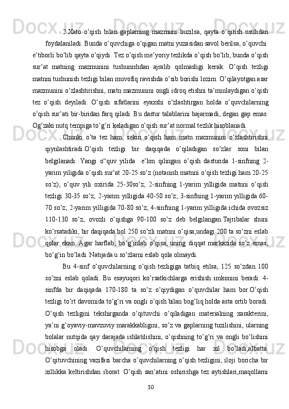 2.Xato   o’qish   bilan   gaplarning   mazmuni   buzilsa,   qayta   o’qitish   usulidan
foydalaniladi. Bunda o’quvchiga o’qigan matni yuzasidan savol berilsa, o’quvchi
e’tiborli bo’lib qayta o’qiydi. Tez o’qish me’yoriy tezlikda o’qish bo’lib, bunda o’qish
sur’at   matning   mazmunini   tushunishdan   ajralib   qolmasligi   kerak.   O’qish   tezligi
matnni tushunish tezligi bilan muvofiq ravishda o’sib borishi lozim. O’qilayotgan asar
mazmunini o’zlashtirishni, matn mazmunini ongli idroq etishni ta’minlaydigan o’qish
tez   o’qish   deyiladi.   O’qish   sifatlarini   eyaxshi   o’zlashtirgan   holda   o’quvchilarning
o’qish sur’ati bir-biridan farq qiladi. Bu dastur talablarini bajarmadi, degan gap emas.
Og’zaki nutq tempiga to’g’ri keladigan o’qish sur’at normal tezlik hisoblanadi. 
Chunki   o’ta   tez   ham,   sekin   o’qish   ham   matn   mazmunini   o’zlashtirishni
qiynlashtiradi.O’qish   tezligi   bir   daqiqada   o’qiladigan   so’zlar   soni   bilan
belgilanadi.   Yangi   o“quv   yilida     e’lon   qilingan   o’qish   dasturida   1-sinfning   2-
yarim yiligida o’qish sur’at 20-25 so’z (notanish matnni o’qish tezligi ham 20-25
so’z);   o’quv   yili   oxirida   25-30so’z;   2-sinfning   1-yarim   yilligida   matnni   o’qish
tezligi 30-35 so’z; 2-yarim yilligida 40-50 so’z; 3-sinfning 1-yarim yilligida 60-
70 so’z; 2-yarim yilligida 70-80 so’z; 4-sinfning 1-yarim yilligida ichida ovozsiz
110-130   so’z,   ovozli   o’qishga   90-100   so’z   deb   belgilangan.Tajribalar   shuni
ko’rsatadiki, bir daqiqada bol 250 so’zli matnni o’qisa,undagi 200 ta so’zni eslab
qolar   ekan.   Agar   harflab,   bo’g’inlab   o’qisa,   uning   diqqat   markazida   so’z   emas,
bo’g’in bo’ladi. Natijada u so’zlarni eslab qola olmaydi. 
Bu   4-sinf   o’quvchilarning   o’qish   tezligiga   tatbiq   etilsa,   125   so’zdan   100
so’zni   eslab   qoladi.   Bu   esayuqori   ko’rsatkichlarga   erishish   imkonini   beradi.   4-
sinfda   bir   daqiqada   170-180   ta   so’z   o’qiydigan   o’quvchilar   ham   bor.O’qish
tezligi to’rt davomida to’g’ri va ongli o’qish bilan bog’liq holda asta ortib boradi.
O’qish   tezligini   tekshirganda   o’qituvchi   o’qiladigan   materialning   xarakterini,
ya’ni g’oyaviy-mavzuviy marakkabligini, so’z va gaplarning tuzilishini, ularning
bolalar   nutqida   qay   darajada   ishlatilishini,   o’qishning   to’g’ri   va   ongli   bo’lishini
hisobga   oladi.   O’quvchilarning   o’qish   tezligi   har   xil   bo’ladi,albatta.
O’qituvchining vazifasi  barcha  o’quvchilarning o’qish tezligini, iloji  boricha bir
xillikka   keltirishdan   iborat.   O’qish   san’atini   oshirishga   tez   aytishlari,maqollarni
30 