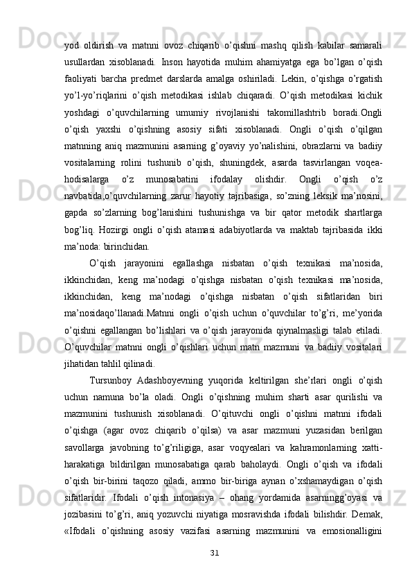 yod   oldirish   va   matnni   ovoz   chiqarib   o’qishni   mashq   qilish   kabilar   samarali
usullardan   xisoblanadi.   Inson   hayotida   muhim   ahamiyatga   ega   bo’lgan   o’qish
faoliyati   barcha   predmet   darslarda   amalga   oshiriladi.   Lekin,   o’qishga   o’rgatish
yo’l-yo’riqlarini   o’qish   metodikasi   ishlab   chiqaradi.   O’qish   metodikasi   kichik
yoshdagi   o’quvchilarning   umumiy   rivojlanishi   takomillashtrib   boradi.Ongli
o’qish   yaxshi   o’qishning   asosiy   sifati   xisoblanadi.   Ongli   o’qish   o’qilgan
matnning   aniq   mazmunini   asarning   g’oyaviy   yo’nalishini,   obrazlarni   va   badiiy
vositalarning   rolini   tushunib   o’qish,   shuningdek,   asarda   tasvirlangan   voqea-
hodisalarga   o’z   munosabatini   ifodalay   olishdir.   Ongli   o’qish   o’z
navbatida,o’quvchilarning   zarur   hayotiy   tajribasiga,   so’zning   leksik   ma’nosini,
gapda   so’zlarning   bog’lanishini   tushunishga   va   bir   qator   metodik   shartlarga
bog’liq.   Hozirgi   ongli   o’qish   atamasi   adabiyotlarda   va   maktab   tajribasida   ikki
ma’noda: birinchidan. 
O’qish   jarayonini   egallashga   nisbatan   o’qish   texnikasi   ma’nosida,
ikkinchidan,   keng   ma’nodagi   o’qishga   nisbatan   o’qish   texnikasi   ma’nosida,
ikkinchidan,   keng   ma’nodagi   o’qishga   nisbatan   o’qish   sifatlaridan   biri
ma’nosidaqo’llanadi.Matnni   ongli   o’qish   uchun   o’quvchilar   to’g’ri,   me’yorida
o’qishni   egallangan   bo’lishlari   va   o’qish   jarayonida   qiynalmasligi   talab   etiladi.
O’quvchilar   matnni   ongli   o’qishlari   uchun   matn   mazmuni   va   badiiy   vositalari
jihatidan tahlil qilinadi.
Tursunboy   Adashboyevning   yuqorida   keltirilgan   she’rlari   ongli   o’qish
uchun   namuna   bo’la   oladi.   Ongli   o’qishning   muhim   sharti   asar   qurilishi   va
mazmunini   tushunish   xisoblanadi.   O’qituvchi   ongli   o’qishni   matnni   ifodali
o’qishga   (agar   ovoz   chiqarib   o’qilsa)   va   asar   mazmuni   yuzasidan   berilgan
savollarga   javobning   to’g’riligiga,   asar   voqyealari   va   kahramonlarning   xatti-
harakatiga   bildirilgan   munosabatiga   qarab   baholaydi.   Ongli   o’qish   va   ifodali
o’qish   bir-birini   taqozo   qiladi,   ammo   bir-biriga   aynan   o’xshamaydigan   o’qish
sifatlaridir.   Ifodali   o’qish   intonasiya   –   ohang   yordamida   asarningg’oyasi   va
jozibasini   to’g’ri,   aniq   yozuvchi   niyatiga   mosravishda   ifodali   bilishdir.   Demak,
«Ifodali   o’qishning   asosiy   vazifasi   asarning   mazmunini   va   emosionalligini
31 