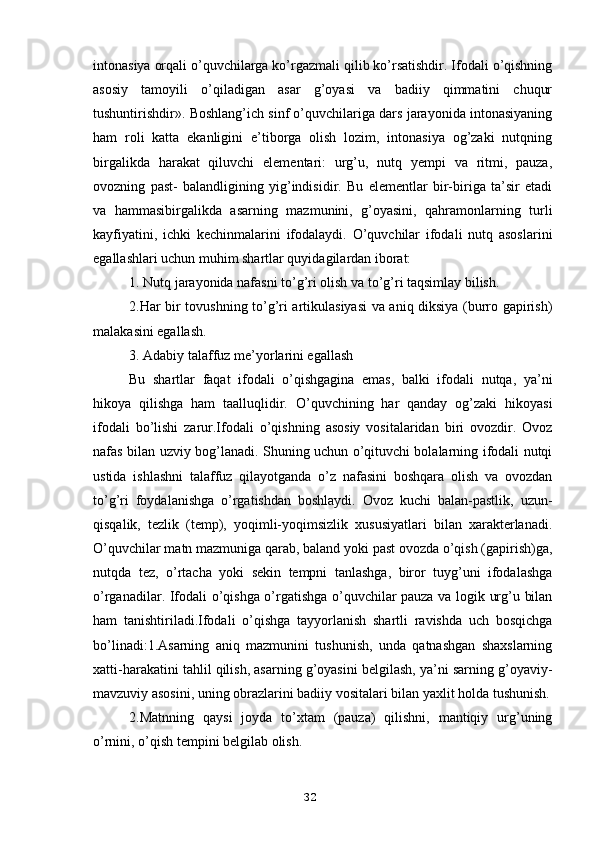 intonasiya orqali o’quvchilarga ko’rgazmali qilib ko’rsatishdir. Ifodali o’qishning
asosiy   tamoyili   o’qiladigan   asar   g’oyasi   va   badiiy   qimmatini   chuqur
tushuntirishdir». Boshlang’ich sinf o’quvchilariga dars jarayonida intonasiyaning
ham   roli   katta   ekanligini   e’tiborga   olish   lozim,   intonasiya   og’zaki   nutqning
birgalikda   harakat   qiluvchi   elementari:   urg’u,   nutq   yempi   va   ritmi,   pauza,
ovozning   past-   balandligining   yig’indisidir.   Bu   elementlar   bir-biriga   ta’sir   etadi
va   hammasibirgalikda   asarning   mazmunini,   g’oyasini,   qahramonlarning   turli
kayfiyatini,   ichki   kechinmalarini   ifodalaydi.   O’quvchilar   ifodali   nutq   asoslarini
egallashlari uchun muhim shartlar quyidagilardan iborat:
1. Nutq jarayonida nafasni to’g’ri olish va to’g’ri taqsimlay bilish.
2.Har bir tovushning to’g’ri artikulasiyasi va aniq diksiya (burro gapirish)
malakasini egallash.
3. Adabiy talaffuz me’yorlarini egallash
Bu   shartlar   faqat   ifodali   o’qishgagina   emas,   balki   ifodali   nutqa,   ya’ni
hikoya   qilishga   ham   taalluqlidir.   O’quvchining   har   qanday   og’zaki   hikoyasi
ifodali   bo’lishi   zarur.Ifodali   o’qishning   asosiy   vositalaridan   biri   ovozdir.   Ovoz
nafas bilan uzviy bog’lanadi. Shuning uchun o’qituvchi bolalarning ifodali nutqi
ustida   ishlashni   talaffuz   qilayotganda   o’z   nafasini   boshqara   olish   va   ovozdan
to’g’ri   foydalanishga   o’rgatishdan   boshlaydi.   Ovoz   kuchi   balan-pastlik,   uzun-
qisqalik,   tezlik   (temp),   yoqimli-yoqimsizlik   xususiyatlari   bilan   xarakterlanadi.
O’quvchilar matn mazmuniga qarab, baland yoki past ovozda o’qish (gapirish)ga,
nutqda   tez,   o’rtacha   yoki   sekin   tempni   tanlashga,   biror   tuyg’uni   ifodalashga
o’rganadilar. Ifodali o’qishga o’rgatishga o’quvchilar pauza va logik urg’u bilan
ham   tanishtiriladi.Ifodali   o’qishga   tayyorlanish   shartli   ravishda   uch   bosqichga
bo’linadi:1.Asarning   aniq   mazmunini   tushunish,   unda   qatnashgan   shaxslarning
xatti-harakatini tahlil qilish, asarning g’oyasini belgilash, ya’ni sarning g’oyaviy-
mavzuviy asosini, uning obrazlarini badiiy vositalari bilan yaxlit holda tushunish.
2.Matnning   qaysi   joyda   to’xtam   (pauza)   qilishni,   mantiqiy   urg’uning
o’rnini, o’qish tempini belgilab olish.
32 