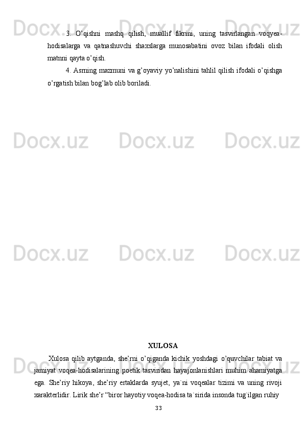 3.   O’qishni   mashq   qilish,   muallif   fikrini,   uning   tasvirlangan   voqyea-
hodisalarga   va   qatnashuvchi   shaxslarga   munosabatini   ovoz   bilan   ifodali   olish
matnni qayta o’qish.
4. Asrning mazmuni va g’oyaviy yo’nalishini tahlil qilish ifodali o’qishga
o’rgatish bilan bog’lab olib boriladi.
XULOSA
Xulosa   qilib   aytganda,   she’rni   o’qiganda   kichik   yoshdagi   o’quvchilar   tabiat   va
jamiyat   voqea-hodisalarining   poetik   tasviridan   hayajonlanishlari   muhim   ahamiyatga
ega.   She’riy   hikoya,   she’riy   ertaklarda   syujet,   ya`ni   voqealar   tizimi   va   uning   rivoji
xarakterlidir.  Lirik she’r “biror hayotiy voqea-hodisa ta`sirida insonda tug`ilgan ruhiy
33 