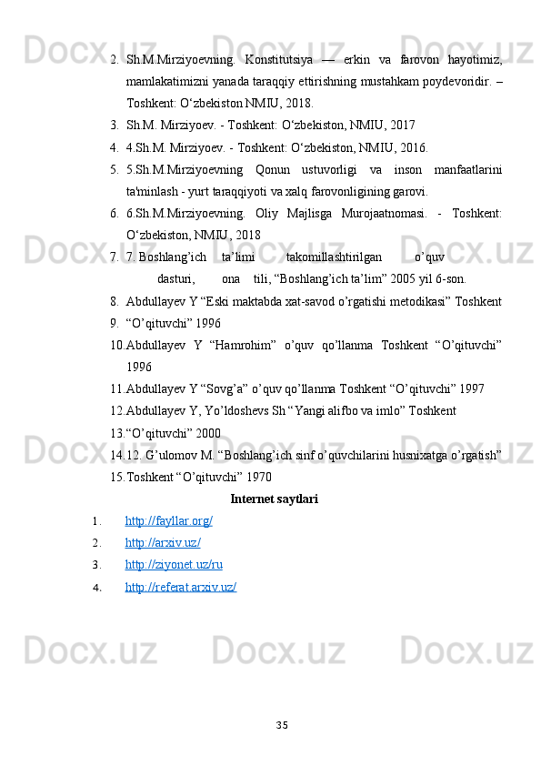 2. Sh.M.Mirziyoevning.   Konstitutsiya   —   erkin   va   farovon   hayotimiz,
mamlakatimizni yanada taraqqiy ettirishning mustahkam poydevoridir. –
Toshkent: O‘zbekiston NMIU, 2018.
3. Sh.M. Mirziyoev. - Toshkent: O‘zbekiston, NMIU, 2017
4. 4.Sh.M. Mirziyoev. - Toshkent: O‘zbekiston, NMIU, 2016.
5. 5.Sh.M.Mirziyoevning   Qonun   ustuvorligi   va   inson   manfaatlarini
ta'minlash - yurt taraqqiyoti va xalq farovonligining garovi.
6. 6.Sh.M.Mirziyoevning.   Oliy   Majlisga   Murojaatnomasi.   -   Toshkent:
O‘zbekiston, NMIU, 2018
7. 7. Boshlang’ich  ta’limi  takomillashtirilgan  o’quv  
dasturi,  ona  tili, “Boshlang’ich ta’lim” 2005 yil 6-son. 
8. Abdullayev Y “Eski maktabda xat-savod o’rgatishi metodikasi” Toshkent
9. “O’qituvchi” 1996  
10. Abdullayev   Y   “Hamrohim”   o’quv   qo’llanma   Toshkent   “O’qituvchi”
1996  
11. Abdullayev Y “Sovg’a” o’quv qo’llanma Toshkent “O’qituvchi” 1997 
12. Abdullayev Y, Yo’ldoshevs Sh “Yangi alifbo va imlo” Toshkent 
13. “O’qituvchi” 2000 
14. 12. G’ulomov M. “Boshlang’ich sinf o’quvchilarini husnixatga o’rgatish”
15. Toshkent “O’qituvchi” 1970 
Internet saytlari
1. http://fayllar.org/   
2. http://arxiv.uz/   
3. http://ziyonet.uz/ru   
4. http://referat.arxiv.uz/   
35 