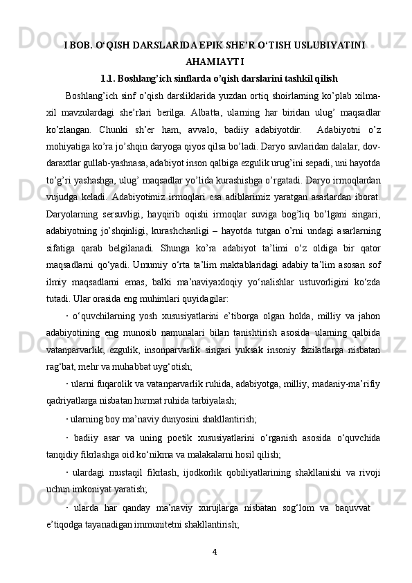 I BOB.   O‘QISH DARSLARIDA EPIK SHE’R O‘TISH USLUBIYATINI
AHAMIAYTI
1.1.  Boshlang’ich sinflarda o’qish darslarini tashkil qilish
Boshlang’ich   sinf   o’qish   darsliklarida  yuzdan   ortiq  shoirlarning  ko’plab  xilma-
xil   mavzulardagi   she’rlari   berilga.   Albatta,   ularning   har   biridan   ulug’   maqsadlar
ko’zlangan.   Chunki   sh’er   ham,   avvalo,   badiiy   adabiyotdir.     Adabiyotni   o’z
mohiyatiga ko’ra jo’shqin daryoga qiyos qilsa bo’ladi. Daryo suvlaridan dalalar, dov-
daraxtlar gullab-yashnasa, adabiyot inson qalbiga ezgulik urug’ini sepadi, uni hayotda
to’g’ri yashashga, ulug’ maqsadlar yo’lida kurashishga o’rgatadi. Daryo irmoqlardan
vujudga   keladi.   Adabiyotimiz   irmoqlari   esa   adiblarimiz   yaratgan   asarlardan   iborat.
Daryolarning   sersuvligi,   hayqirib   oqishi   irmoqlar   suviga   bog’liq   bo’lgani   singari,
adabiyotning   jo’shqinligi,   kurashchanligi   –   hayotda   tutgan   o’rni   undagi   asarlarning
sifatiga   qarab   belgilanadi.   Shunga   ko’ra   adabiyot   ta’limi   o‘z   oldiga   bir   qator
maqsadlarni   qo‘yadi.   Umumiy   o‘rta   ta’lim   maktablaridagi   adabiy   ta’lim   asosan   sof
ilmiy   maqsadlarni   emas,   balki   ma’naviyaxloqiy   yo‘nalishlar   ustuvorligini   ko‘zda
tutadi. Ular orasida eng muhimlari quyidagilar: 
·   o‘quvchilarning   yosh   xususiyatlarini   e’tiborga   olgan   holda,   milliy   va   jahon
adabiyotining   eng   munosib   namunalari   bilan   tanishtirish   asosida   ularning   qalbida
vatanparvarlik,   ezgulik,   insonparvarlik   singari   yuksak   insoniy   fazilatlarga   nisbatan
rag‘bat, mehr va muhabbat uyg‘otish; 
· ularni fuqarolik va vatanparvarlik ruhida, adabiyotga, milliy, madaniy-ma’rifiy
qadriyatlarga nisbatan hurmat ruhida tarbiyalash; 
· ularning boy ma’naviy dunyosini shakllantirish; 
·   badiiy   asar   va   uning   poetik   xususiyatlarini   o‘rganish   asosida   o‘quvchida
tanqidiy fikrlashga oid ko‘nikma va malakalarni hosil qilish; 
·   ulardagi   mustaqil   fikrlash,   ijodkorlik   qobiliyatlarining   shakllanishi   va   rivoji
uchun imkoniyat yaratish; 
·   ularda   har   qanday   ma’naviy   xurujlarga   nisbatan   sog‘lom   va   baquvvat
e’tiqodga tayanadigan immunitetni shakllantirish; 
4 