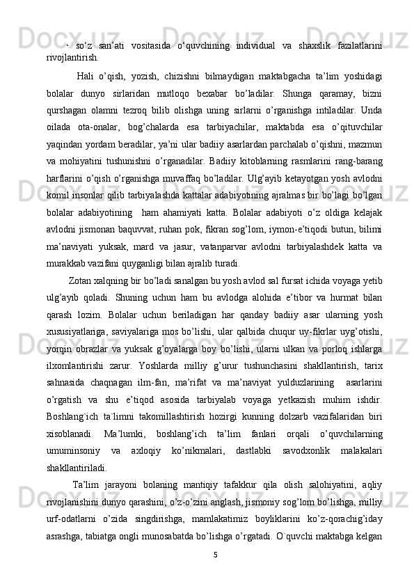 ·   so‘z   san’ati   vositasida   o‘quvchining   individual   va   shaxslik   fazilatlarini
rivojlantirish. 
    Hali   o’qish,   yozish,   chizishni   bilmaydigan   maktabgacha   ta’lim   yoshidagi
bolalar   dunyo   sirlaridan   mutloqo   bexabar   bo’ladilar.   Shunga   qaramay,   bizni
qurshagan   olamni   tezroq   bilib   olishga   uning   sirlarni   o’rganishga   intiladilar.   Unda
oilada   ota-onalar,   bog’chalarda   esa   tarbiyachilar,   maktabda   esa   o’qituvchilar
yaqindan yordam beradilar, ya’ni ular badiiy asarlardan parchalab o’qishni, mazmun
va   mohiyatini   tushunishni   o’rganadilar.   Badiiy   kitoblarning   rasmlarini   rang-barang
harflarini o’qish o’rganishga muvaffaq bo’ladilar. Ulg’ayib ketayotgan yosh avlodni
komil insonlar qilib tarbiyalashda kattalar adabiyotining ajralmas bir bo’lagi bo’lgan
bolalar   adabiyotining     ham   ahamiyati   katta.   Bolalar   adabiyoti   o’z   oldiga   kelajak
avlodni jismonan baquvvat, ruhan pok, fikran sog’lom, iymon-e’tiqodi butun, bilimi
ma’naviyati   yuksak,   mard   va   jasur,   vatanparvar   avlodni   tarbiyalashdek   katta   va
murakkab vazifani quyganligi bilan ajralib turadi. 
 Zotan xalqning bir bo’ladi sanalgan bu yosh avlod sal fursat ichida voyaga yetib
ulg’ayib   qoladi.   Shuning   uchun   ham   bu   avlodga   alohida   e’tibor   va   hurmat   bilan
qarash   lozim.   Bolalar   uchun   beriladigan   har   qanday   badiiy   asar   ularning   yosh
xususiyatlariga,   saviyalariga   mos   bo’lishi,   ular   qalbida   chuqur   uy-fikrlar   uyg’otishi,
yorqin   obrazlar   va   yuksak   g’oyalarga   boy   bo’lishi,   ularni   ulkan   va   porloq   ishlarga
ilxomlantirishi   zarur.   Yoshlarda   milliy   g’urur   tushunchasini   shakllantirish,   tarix
sahnasida   chaqnagan   ilm-fan,   ma’rifat   va   ma’naviyat   yulduzlarining     asarlarini
o’rgatish   va   shu   e’tiqod   asosida   tarbiyalab   voyaga   yetkazish   muhim   ishdir.
Boshlang`ich   ta`limni   takomillashtirish   hozirgi   kunning   dolzarb   vazifalaridan   biri
xisoblanadi.   Ma’lumki,   boshlang’ich   ta’lim   fanlari   orqali   o’quvchilarning
umuminsoniy   va   axloqiy   ko’nikmalari,   dastlabki   savodxonlik   malakalari
shakllantiriladi.
  Ta’lim   jarayoni   bolaning   mantiqiy   tafakkur   qila   olish   salohiyatini,   aqliy
rivojlanishini dunyo qarashini, o’z-o’zini anglash, jismoniy sog’lom bo’lishga, milliy
urf-odatlarni   o’zida   singdirishga,   mamlakatimiz   boyliklarini   ko’z-qorachig’iday
asrashga, tabiatga ongli munosabatda bo’lishga o’rgatadi. O`quvchi maktabga kelgan
5 