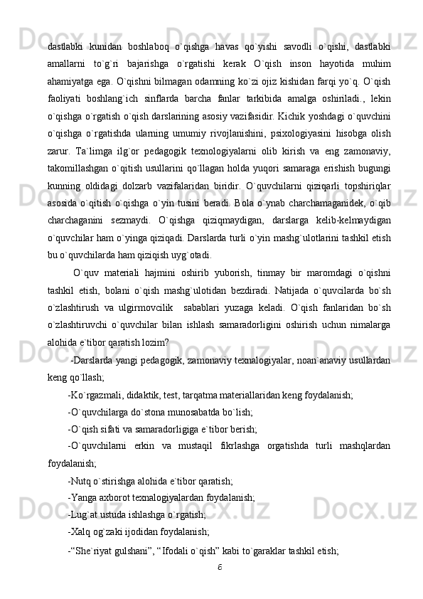 dastlabki   kunidan   boshlaboq   o`qishga   havas   qo`yishi   savodli   o`qishi,   dastlabki
amallarni   to`g`ri   bajarishga   o`rgatishi   kerak   O`qish   inson   hayotida   muhim
ahamiyatga ega. O`qishni  bilmagan odamning ko`zi ojiz kishidan farqi yo`q. O`qish
faoliyati   boshlang`ich   sinflarda   barcha   fanlar   tarkibida   amalga   oshiriladi.,   lekin
o`qishga o`rgatish o`qish darslarining asosiy vazifasidir. Kichik yoshdagi o`quvchini
o`qishga   o`rgatishda   ularning   umumiy   rivojlanishini,   psixologiyasini   hisobga   olish
zarur.   Ta`limga   ilg`or   pedagogik   texnologiyalarni   olib   kirish   va   eng   zamonaviy,
takomillashgan o`qitish usullarini  qo`llagan holda yuqori  samaraga  erishish  bugungi
kunning   oldidagi   dolzarb   vazifalaridan   biridir.   O`quvchilarni   qiziqarli   topshiriqlar
asosida   o`qitish   o`qishga   o`yin   tusini   beradi.   Bola   o`ynab   charchamaganidek,   o`qib
charchaganini   sezmaydi.   O`qishga   qiziqmaydigan,   darslarga   kelib-kelmaydigan
o`quvchilar ham o`yinga qiziqadi. Darslarda turli o`yin mashg`ulotlarini tashkil etish
bu o`quvchilarda ham qiziqish uyg`otadi. 
  O`quv   materiali   hajmini   oshirib   yuborish,   tinmay   bir   maromdagi   o`qishni
tashkil   etish,   bolani   o`qish   mashg`ulotidan   bezdiradi.   Natijada   o`quvcilarda   bo`sh
o`zlashtirush   va   ulgirmovcilik     sabablari   yuzaga   keladi.   O`qish   fanlaridan   bo`sh
o`zlashtiruvchi   o`quvchilar   bilan   ishlash   samaradorligini   oshirish   uchun   nimalarga
alohida e`tibor qaratish lozim? 
  -Darslarda yangi pedagogik, zamonaviy texnalogiyalar, noan`anaviy usullardan
keng qo`llash; 
-Ko`rgazmali, didaktik, test, tarqatma materiallaridan keng foydalanish; 
-O`quvchilarga do`stona munosabatda bo`lish; 
-O`qish sifati va samaradorligiga e`tibor berish; 
-O`quvchilarni   erkin   va   mustaqil   fikrlashga   orgatishda   turli   mashqlardan
foydalanish; 
-Nutq o`stirishga alohida e`tibor qaratish; 
-Yanga axborot texnalogiyalardan foydalanish; 
-Lug`at ustuda ishlashga o`rgatish; 
-Xalq og`zaki ijodidan foydalanish;  
-“She`riyat gulshani”, “Ifodali o`qish” kabi to`garaklar tashkil etish; 
6 