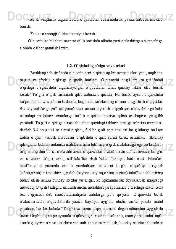 -Bo`sh vaqtlarda ulgurmovchi o`quvchilar bilan alohida, yakka tartibda ish olib
borish; 
- Fanlar a`robogjiqlikka ahamiyat berish. 
O`quvchilar bilishini nazorat qilib borishda albatta past o`zlashtirgan o`quvchiga
alohida e`tibor qaratish lozim. 
1.2.  O’qishning o’ziga xos turlari
Boshlang`ich sinflarda o`quvchilarni o`qishning bir necha turlari yani, ongli,tez,
to`g`ri   va   ifodali   o`qishga   o`rgatib   boriladi.   O`qituvchi   ongli   tez,   to`g`ri,ifodali
o`qishga   o`rganishda   ulgurmayotgan   o`quvchilar   bilan   qanday   ishlar   olib   borish
kerak?   To`g`ri   o`qish   tushinarli   qilib   xatosiz   o`qishdir.   Ma`lumki   ayrim   o`quvchilar
ko`pincha ba`zi xarflarni tushurib, bog`inlar, so`zlarning o`rnini o`zgartirib o`qiydilar.
Bunday   xatolarga  yo`l   qo`ymasliklari   uchun   qiynalib  o`qiydigan   o`quvchilarga   katta
xajmdagi   matnlarni   qismlarga   bo`lib   o`qishni   tavsiya   qilish   anchagina   yengillik
yaratadi. To`g`ri o`qishga o`rgatish uchun quyidagi ishlarni amalga oshirish mumkin:-
dastlab 3-4 bo`g`inli so`zlarni o`qish , 5-6 bo`ginli so`zlarni esa bo`g`inlarga bo`lgan
xolda   o`qish;   -tanish   matnlarni   o`qitishda   o`qish   surati   biroz   oshiriladi.   Shunday
qilinganda bolalar notanish matnlarni ham tutilmay o`qish malakasiga ega bo`ladilar; -
to`g`ri o`qishni bo`sh o`zlashtiruvchi o`quvchilar o`zlashtirishi uchun tovush, bo`g`in
va   so`zlarni   to`g`ri,   aniq,   sof   talaffuz   etish   katta   ahamiyat   kasb   etadi.   Masalan,
talaffuzda   p   yozuvda   esa   b   yoziladigan   so`zlarni   to`g`ri   o`qushga   o`rgatish
(oftob,serob); r tovushini l, y deb (bayroq,-bayloq,o`rtoq-o`ytoq) talaffuz etishlarining
oldini   olish   uchun   bunday   so`zlar   yo`zilgan   ko`rgazmalardan   foydalanish   maqsadga
muvofiq. O`qish tezligini oshirish ancha murakkab jarayonlarini o`z ichiga oladi. Bola
tez   o`qiyman   deb   shoshiladi,natijada   xatolarga   yo`l   qo`yadi.   O`qituvchi   bo`sh
o`zlashtiruvchi   o`quvchilarda   yaxshi   kayfiyat   uyg`ota   olishi,   sinfda   yaxshi   muhit
yaratishi, har bir bolada “To`g`ri va ravon o`qiy olaman” degan ishonchni uyg`otishi
lozim.Ongli   o`qish   jaroyonida   o`qilayotgan   matnni   tushunib,   asosiy   maqsadni   oqib,
asardagi ayrim o`z va ko`chma ma`noli so`zlarni izohlash, bunday so`zlar ishtirokida
7 