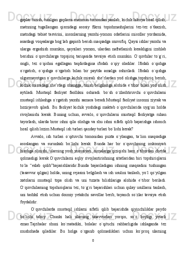 gaplar tuzish, tuzilgan gaplarni mazmun tomondan jamlab, kichik hikoya hosil qilish,
matnning   tugallangan   qismidagi   asosiy   fikrni   topishmashqlarini   tez-tez   o`tkazish,
matndagi   tabiat   tasvirini,   insonlarning   yaxshi-yomon   odatlarini   misollar   yordamida,
asardagi voqealarga bog`lab gapirib berish maqsadga muvofiq. Qaysi ishlar yaxshi va
ularga   ergashish   mumkin,   qaysilari   yomon,   ulardan   nafratlanish   kerakligini   izohlab
berishni   o`quvchilarga   topsjiriq   tariqasida   tavsiya   etish   mumkin.   O`quvhilar   to`g`ri,
ongli,   tez   o`qishni   egallagan   taqdirdagina   ifodali   o`qiy   oladilar.   Ifodali   o`qishga
o`rgatish,   o`qishga   o`rgatish   bilan   bir   paytda   amalga   oshiriladi.   Ifodali   o`qishga
ulgurmayotgan o`quvchilarga kichik misrali she’rlardan yod olishga topshiriq berish,
kichik misradagi she’rdagi ohangga, tinish belgilariga alohida e`tibor bilan yod olish
aytiladi.   Mustaqil   faoliyat   faollikni   oshiradi.   bo`sh   o`zlashtiruvchi   o`quvchilarni
mustaqil ishlashga o`rgatish yaxshi samara beradi.Mustaqil faoliyat insonni ziyrak va
hozirjavob   qiladi.   Bu   faoliyat   kichik   yoshdagi   maktab   o`quvchilarida   uyg`un   holda
rivojlanishi   kerak.   Buning   uchun,   avvalo,   o`quvchilarni   mustaqil   faoliyatga   ruhan
tayorlash,   ularda   biror   ishni   qila   olishga   va   shu   ishni   sifatli   qilib   bajarishga   ishonch
hosil qilish lozim.Mustaqil ish turlari qanday turlari bo`lishi kerak? 
Avvalo,   ish   turlari   o`qituvchi   tomonidan   puxta   o`ylangan,   ta`lim   maqsadiga
asoslangan   va   surunkali   bo`lishi   kerak.   Bunda   har   bir   o`quvchining   imkoniyati
hisobga olinishi, ularning yosh xususiyati, nimalarga qiziqishi ham e`tibordan chetda
qolmasligi   kerak.O`quvchilarni   aqliy   rivojlantirishning   sitatlaridan   biri   topshiriqlarni
to`la   “eslab   qolib”bajarishlaridir.Bunda   bajariladigan   ishning   maqsadini   tushungan
(tasavvur qilgan) holda, uning rejasini belgilash va ish usulini tanlash, yo`l qo`yilgan
xatolarni   mustaqil   topa   olish   va   uni   tuzata   bilishlariga   alohida   e`tibor   beriladi.
O`quvchilarning   topshiriqlarni   tez,   to`g`ri   bajarishlari   uchun   qulay   usullarni   tanlash,
uni   tashkil   etish   uchun   doimiy   yetakchi   savollar   berib,   tayanch   so`zlar   tavsiya   etish
foydalidir.
O`quvchilarda   mustaqil   ishlarni   sifatli   qilib   bajarishda   qiyinchiliklar   paydo
bo`lishi   tabiiy.   Chunki   hali   ularning   tasavvurlari   yorqin,   so`z   boyligi   yetarli
emas.Tajribalar   shuni   ko`rsatadiki,   bolalar   o`qituchi   rahbarligida   ishlaganda   tez
mushohada   qiladilar.   Bu   holga   o`rganib   qolmasliklari   uchun   ko`proq   ularning
8 