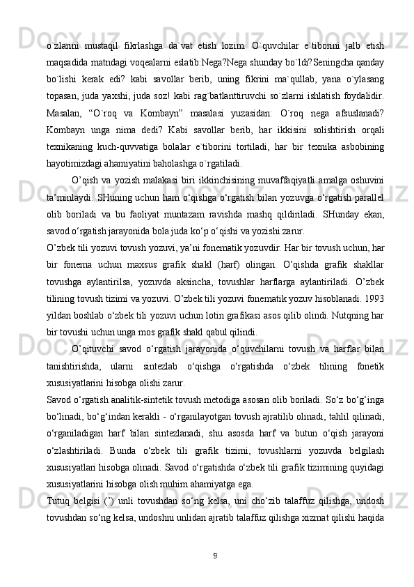 o`zlarini   mustaqil   fikrlashga   da`vat   etish   lozim.   O`quvchilar   e`tiborini   jalb   etish
maqsadida matndagi voqealarni eslatib:Nega?Nega shunday bo`ldi?Seningcha qanday
bo`lishi   kerak   edi?   kabi   savollar   berib,   uning   fikrini   ma`qullab,   yana   o`ylasang
topasan,   juda   yaxshi,   juda  soz!   kabi   rag`batlanttiruvchi   so`zlarni   ishlatish   foydalidir.
Masalan,   “O`roq   va   Kombayn”   masalasi   yuzasidan:   O`roq   nega   afsuslanadi?
Kombayn   unga   nima   dedi?   Kabi   savollar   berib,   har   ikkisini   solishtirish   orqali
texnikaning   kuch-quvvatiga   bolalar   e`tiborini   tortiladi,   har   bir   texnika   asbobining
hayotimizdagi ahamiyatini baholashga o`rgatiladi.
O’qish   va   yozish   malakasi   biri   ikkinchisining   muvaffaqiyatli   amalga   oshuvini
ta’minlaydi.  SHuning uchun  ham  o‘qishga  o‘rgatish  bilan  yozuvga  o‘rgatish  parallel
olib   boriladi   va   bu   faoliyat   muntazam   ravishda   mashq   qildiriladi.   SHunday   ekan,
savod o‘rgatish jarayonida bola juda ko‘p o‘qishi va yozishi zarur.
O’zbek tili yozuvi tovush yozuvi, ya’ni fonematik yozuvdir.  Har bir tovush uchun, har
bir   fonema   uchun   maxsus   grafik   shakl   (harf)   olingan.   O’qishda   grafik   shakllar
tovushga   aylantirilsa,   yozuvda   aksincha,   tovushlar   harflarga   aylantiriladi.   O’zbek
tilining tovush tizimi va yozuvi. O’zbek tili yozuvi fonematik yozuv hisoblanadi. 1993
yildan boshlab o‘zbek tili yozuvi uchun lotin grafikasi asos qilib olindi. Nutqning har
bir tovushi uchun unga mos grafik shakl qabul qilindi.
O’qituvchi   savod   o‘rgatish   jarayonida   o‘quvchilarni   tovush   va   harflar   bilan
tanishtirishda,   ularni   sintezlab   o‘qishga   o‘rgatishda   o‘zbek   tilining   fonetik
xususiyatlarini hisobga olishi zarur.
Savod o‘rgatish analitik-sintetik tovush metodiga asosan olib boriladi. So‘z bo‘g‘inga
bo‘linadi, bo‘g‘indan kerakli - o‘rganilayotgan tovush ajratilib olinadi, tahlil qilinadi,
o‘rganiladigan   harf   bilan   sintezlanadi,   shu   asosda   harf   va   butun   o‘qish   jarayoni
o‘zlashtiriladi.   Bunda   o‘zbek   tili   grafik   tizimi,   tovushlarni   yozuvda   belgilash
xususiyatlari hisobga olinadi. Savod o‘rgatishda o‘zbek tili grafik tizimining quyidagi
xususiyatlarini hisobga olish muhim ahamiyatga ega.
Tutuq   belgisi   (’)   unli   tovushdan   so‘ng   kelsa,   uni   cho‘zib   talaffuz   qilishga,   undosh
tovushdan so‘ng kelsa, undoshni unlidan ajratib talaffuz qilishga xizmat qilishi haqida
9 