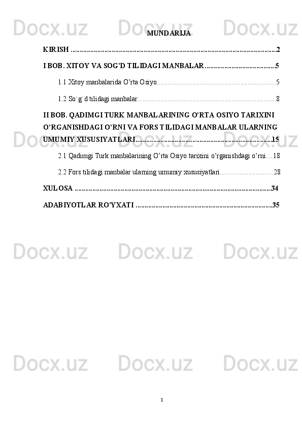 MUNDARIJA
KIRISH ....................................................................................................................2
I BOB. XITOY VA SOG'D TILIDAGI MANBALAR .................................. ......5
1.1  Xitoy manbalarida O’rta Osiyo........................................... ........................5
1.2  So`g`d tilidagi manbalar........................................ ......................................8
II BOB.  QADIMGI TURK MANBALARINING O’RTA OSIYO TARIXINI 
O’RGANISHDAGI O’RNI VA  FORS TILIDAGI MANBALAR ULARNING 
UMUMIY XUSUSIYATLARI ............................................................ .................15
2.1  Qadimgi Turk manbalarining O’rta Osiyo tarixini o’rganishdagi o’rni ....18
2.2  Fors tilidagi manbalar ularning umumiy xususiyatlari.... ..........................28
XULOSA ...............................................................................................................34
ADABIYOTLAR RO'YXATI .............................................................................35
1 