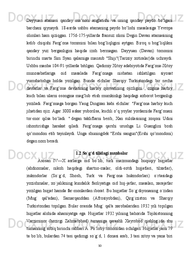 Dayyuan   atamasi   qanday   ma‘noni   anglatishi   va   uning   qanday   paydo   bo‘lgani
barchani   qiynaydi.   18-asrda   ushbu   atamaning   paydo   bo‘lishi   masalasiga   Yevropa
olimlari ham qiziqgan. 1756-175-yillarda fransuz olimi Degin Davan atamasining
kelib   chiqishi   Farg‘ona   tomonini   bilan   bog‘liqligini   aytgan.   Biroq   u   bog‘liqlikni
qanday   yuz   berganligini   haqida   izoh   bermagan.   Dayyuan   (Davan)   tomonini
birinchi   marta   Sim   Syan   qalamiga   mansub   "Shiji"(Tarixiy   xotiralar)da   uchraydi.
Ushbu manba 104-91-yillarda bitilgan. Qadimiy Xitoy adabiyotida Farg‘ona-Xitoy
munosabatlariga   oid   masalada   Farg‘onaga   nisbatan   ishlatilgan   siyosat
yumshatishga   holda   yozilgan.   Bunda   elchilar   Sharqiy   Turkistondagi   bir   necha
davlatlar   va   Farg‘ona   davlatining   harbiy   quvvatining   ojizligini   ,   ozgina   harbiy
kuch bilan ularni osongina mag‘lub etish mumkinligi haqidagi axborot berganligi
yoziladi.   Farg‘onaga   borgan   Yang   Dingxan   kabi   elchilar:   "Farg‘ona   harbiy   kuch
jihatidan ojiz. Agar 3000 askar yuborilsa, kuchli o‘q yoylar yordamida Farg‘onani
tor-mor   qilsa   bo‘ladi.   "   degan   takliflarni   berib ,   Xan   sulolasining   xoqoni   Udini
ishontirishga   harakat   qiladi.   Farg‘onaga   qarshi   urushga   Li   Guanglini   bosh
qo‘mondon   etib   tayinlaydi.   Unga   shuningdek   "Ershi   sangun"(Ershi   qo‘mondoni)
degan nom beradi.
1.2  So`g`d tilidagi manbalar
Asosan   IV—X   asrlarga   oid   bo`lib,   turli   mazmundagi   huquqiy   hujjatlar
(ahdnomalar,   nikoh   haqidagi   shartno-malar,   oldi-sotdi   hujjatlari,   tilxatlar),
xukmdorlar   (So`g`d,   Shosh,   Turk   va   Farg`ona   hukmdorlari)   o`rtasidagi
yozishmalar,   xo`jalikning   kundalik   faoliyatiga   oid   huj-jatlar,   masalan,   xarajatlar
yozilgan hujjat hamda far-monlardan iborat.   Bu hujjatlar So`g`diyonaning o`zidan
(Mug`   qal'adan),   Samarqanddan   (Afrosiyobdan),   Qirg`iziston   va   Sharqiy
Turkistondan   topilgan.  Bular   orasida   Mug`   qal'a   xarobalaridan  1932   yili   to pilgan
hujjatlar   alohida   ahamiyatga   ega.   Hujjatlar   1932   yilning   bahorida   Tojikistonning
Varziminor   (hozirgi   Zahmatobod)   tumaniga   qarashli   Xayrobod   qishlog`ida   shu
tumanning sobiq birinchi rahbari A. Po`lotiy tomonidan ochilgan. Hujjatlar jami 79
ta bo`lib, bulardan 74 tasi qadimgi so`g`d, 1 donasi arab, 3 tasi xitoy va yana biri
10 